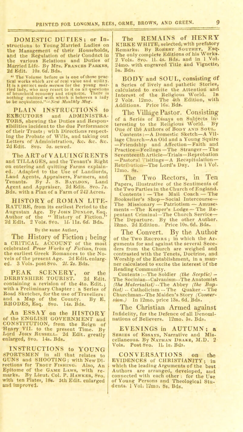DOMESTIC DUTIES; or In- structions to Young Married Ladies on the Management of their Households, and the Regulation of their Conduct in the various Relations and Duties of Married Life. By Mrs. Frances Parkbs, 2d Edit. 10s. (id. Bds. “ The Volume before us is one oflhose prac- tical works which are of real value and utility. It is a perfect vade mecum for the young mar- ried lady, who may resort to it on all questions of household economy and etiquette. There is nothing omitted with which it behoves a lady to be acquainted.”—-A'ewJ Monthly Mug. PLAIN INSTRUCTIONS to EXECUTORS and ADMINISTRA- TORS, shewing the Duties and Respon- sibilities incident to the due Performance of their Trusts ; with Directions respect- ing the Probate of Wills, and taking out Letters of Administration, &c. &c. &c. 2d Edit. 8vo. 5s. sewed. The ARTof VALUING RENTS and TILLAGES, and the Tenant’s Right on entering and quitting Farms explain- ed. Adapted to the Use of Landlords, Land Agents, Appraisers, Farmers, and Tenants. By J. S. Bayldon, Land Agent and Appraiser. 2d Edit. 8vo. 7s. Bds. with a Plan of a Farm of 242 Acres. HISTORY of ROMAN LITE- RATURE, from its earliest Period to the Augustan Age. By John Dunlop, Esq. Author of the “ History of Fiction.” 2d Edit. 2 Vols. 8vo. 1/. 11s. 6rf. Bds. By the same Author, The History of Fiction; being a CRITICAL ACCOUNT of the most celebrated Prose Works of Fiction, from the earliest Greek Romances to the No- vels of the present Age. 2d Edit, enlarg- ed. 3 Vols. post 8vo. 'll. 2s. Bds. PEAK SCENERY, or the DERBYSHIRE TOURIST. 2d Edit, containing a revision of the 4to. Edit, j with a Preliminary Chapter : a Series of Road Sketches, for the use of Travellers : and a Map of the County. By E. RHODES, Esq. 8vo. 14s. Bds. An ESSAY on the HISTORY of the ENGLISH GOVERNMENT aud CONSTITUTION, from the Reign of Henry VII. to the present Time. By Lord John Russell. 2d Edit, greatly enlarged, Svo. 14s. Bds. INSTRUCTIONS to YOUNG SPORTSMEN in all that relates to GUNS and SHOOTING; with New Di- rections for Trout Fishing. Also, An Epitome of the Game Laws, with re- marks. By Lieut. Col. P. Hawker, 8vo. with ten Plates, 18s. 5th Edit, enlurged and improved. The REMAINS of HENRY KIItKE WHITE, selected, with prefatory Remarks! By Robert Southey, Esq. The only complete Editions of his Works. 2 Vols. 8vo. 11. 4s. Bds. and in 1 VoL 24mo. with engraved Title and Vignette, 5s. Bds. BODY and SOUL, consisting tff a Series of lively and pathetic Stories, calculated to excite the Attention and Interest of the Religious World. In 2 Vols. 12mo. The 4th Edition, with Additions. Price 16s. Bds. The Village Pastor. Consisting of a Series of Essays on Subjects in1- teresting to the Religious World. By One Of thfe Authors of Body and Soul.. Contents:—A Domestic Sketch—A Vil- lage Church—An Old and a Young Squire —Friendship and Affection—Faith and Practice—Feelings —The Stranger — The Seventeenth Article—Trials—Reprobation — Pastoral ’isitings—A Recapitulation— Retribution—The Lord’s Day. In 1 VoL 12mo. 8s. The Two Rectors, in Ten Papers, illustrative of the Sentiments of the Two Parties in the Church of England. Contents t — The Mail Coach — The Bookseller’s Shop—Social Intercourse— The Missionary — Patriotism — Amuse- ments —The Keeper’s Lodge — The Re- pentant Criminal—The Church Service— The Departure. By the other Author. 12mo. 2d Edition. Price 10s. 6di Bds. The Convert. By the Authof of the Two Rectors; in which the Ar- guments for and against the several Sece- ders from the Church are weighed and contrasted With the Tenets, Doctrine, and Worship of the Establishment, in a man* ner calculated to excite the interest of the Reading Community. Contents :--The Soldier (the Sceptic) — The Socinian--Calvanism--The Anatomist (the Materialist)--The Abbey (the Bap- tist) -• Catholicism -- The Quaker -- The Churchman--The Maiden’s Story (Conver- sion.) In 12mo. price 13s. 6d. Bds. The Christian Armed against Infidelity, for the Defence of all Denomi- nations of Believers. 12mo. 5s. Bds. EVENINGS in AUTUMN; a Series of Essays, Narrative and Mis- cellaneous. By Nathan Drake, M.D. 2 Vols. Post Svo. 11. Is. Bds. CONVERSATIONS on the EVIDENCES of CHRISTIANITY; in which the leading Arguments of the best Authors are urranged, developed, and connected with each other : for the Use of Young Persons and Theological Stu- dents. 1 Vol. 12mo, 8s, Bds.