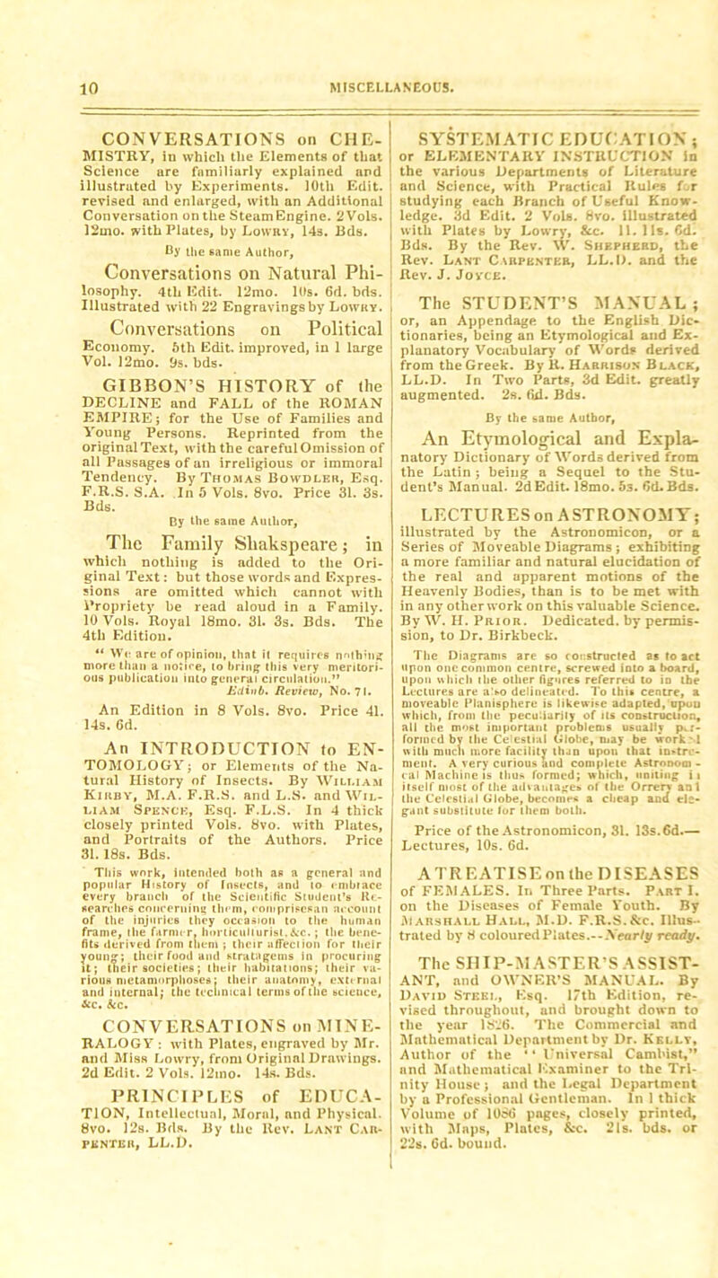 CONVERSATIONS on CHE-! MISTRY, iu which the Elements of that \ Science are familiarly explained and illustrated by Experiments. 10th Edit, revised and enlarged, with an Additional Conversation on the SteamEngine. 2 Vols. 12mo. with Plates, by Lowry, 14s. Rds. By the same Author, Conversations on Natural Phi- losophy. 4tli Edit. 12mo. 10s. 6d. bds. Illustrated with 22 Engravings by Lowry. Conversations on Political Economy. 5th Edit, improved, in 1 large Vol. 12mo. 9s. bds. GIBBON’S HISTORY of the DECLINE and FALL of the ROMAN EMPIRE; for the Use of Families and Young Persons. Reprinted from the original Text, with the carefulOmission of all Passages of an irreligious or immoral Tendency. By Thomas Bowdler, Esq. F.R.S. S.A. In 5 Vols. 8vo. Price 31. 3s. Bds. By the same Author, The Family Sliakspeare; in which nothing is added to the Ori- ginal Text: but those words and Expres- sions are omitted which cannot with Propriety be read aloud in a Family. 10 Vols. Royal 18mo. 31. 3s. Bds. The 4tli Edition. “ We are of opinion, that i( requires nothin* more than a notire, to bring this very meritori- ous publication into general circulation.” Ediub. Review, No. 71. An Edition in 8 Vols. 8vo. Price 41. 14s. 6d. An INTRODUCTION to EN- TOMOLOGY; or Elements of the Na- tural History of Insects. By Wili.iam Kirby, M.A. F.R.S. and L.S. and Wil- liam Spence, Esq. F.L.S. In 4 thick closely printed Vols. 8vo. with Plates, and Portraits of the Authors. Price 31. 18s. Bds. This work, intended both as a general and popular History of Insects, and to embrace every branch of the Scientific Student’s Re- searches concerning them, compriscsan account of the injuries they occasion to the human frame, the farmer, horticulturist,&c.; the bene- fits derived from them ; their affection for their younj*; their food and stratagems in procuring it; their societies; their habitations; their va- rious metamorphoses: their anatomy, external and internal; the technical terms of the science, &c. &c. CONVERSATIONS on MINE- RALOGY : with Plates, engraved by Mr. and Miss Lowry, from Original Drawings. 2d Edit. 2 Vols. 12tno. 14s. Bds. PRINCIPLES of EDUCA- TION, Intellectual, Moral, and Physical. 8vo. 12s. Bds. By the Rev. Lant Car- penter, LL.D. SYSTEMATIC EDUCATION ; or ELEMENTARY INSTRUCTION in the various Departments of Literature and Science, with Practical Rules for studying each Branch of Useful Know- ledge. 3d Edit. 2 Vols. 8vo. illustrated with Plates by Lowry, &c. 11.11s. Gd. Bds. By the Rev. W. Shepherd, the | Rev. Lant Carpenter, LL.D. and the Rev. J. Joyce. The STUDENT’S MANUAL; or, an Appendage to the English Dic- tionaries, being an Etymological and Ex- planatory Vocabulary of Words derived from the Greek. By R. Harrison Black, LL.D. In Two Parts, 3d Edit. gTeatly augmented. 2s. fid. Bds. By the bame Author, An Etymological and Expla- natory Dictionary of Words derived from the Latin ; being a Sequel to the Stu- dent’s Manual. 2d Edit. 18mo. 5s. 6d.Bds. LECTURES on ASTRONOMY; illustrated by the Astronomicon, or a Series of Moveable Diagrams ; exhibiting a more familiar and natural elucidation of the real and apparent motions of the Heavenly Bodies, than is to be met with in any other work on this valuable Science. By W. H. Prior. Dedicated, by permis- sion, to Dr. Birkbeck. The Diagrams are so constructed as to act upon one common centre, screwed into a board, upon which the other figures referred to in the Lectures are also delineated. To this centre, a moveable Planisphere is likewise adapted, upuu which, from the peculiarity of its construction, all the most important problems usually per- formed by the CeSestr.il Globe, may be work'd with much more facility than upon that im-tre- ment. A very curious and complete Astrononi - cal Machine is thus formed; which, uniting ii itself most of Hie advantages of the Orrerr an l the Celestial Globe, becomes a cheap and ele- gant substitute lor them both. Price of the Astronomicon, 31. 13s. 6d.— Lectures, 10s. 6d. A TREATISE on the DISEASES of FEMALES. In Three Parts. Part I. on the Diseases of Female Youth. By Marshall Hall, M.D. F.R.S. &c. Illus- trated by 8 coloured Plates.--Xearty ready. The SIIIP-MASTER’S ASSIST- ANT, and OWNER’S MANUAL. By David Steel, Esq. 1/th Edition, re- vised throughout, and brought down to the year 1826. The Commercial and Mathematical Department by Dr. Kelly, Author of the “ Universal Cambist,” and Mathematical Examiner to the Tri- nity House; and the Legal Department by a Professional Gentleman. In 1 thick Volume of 1086 pages, closely printed, with Maps, Plates, See. 21s. bds. or 22s. Cd. bound.