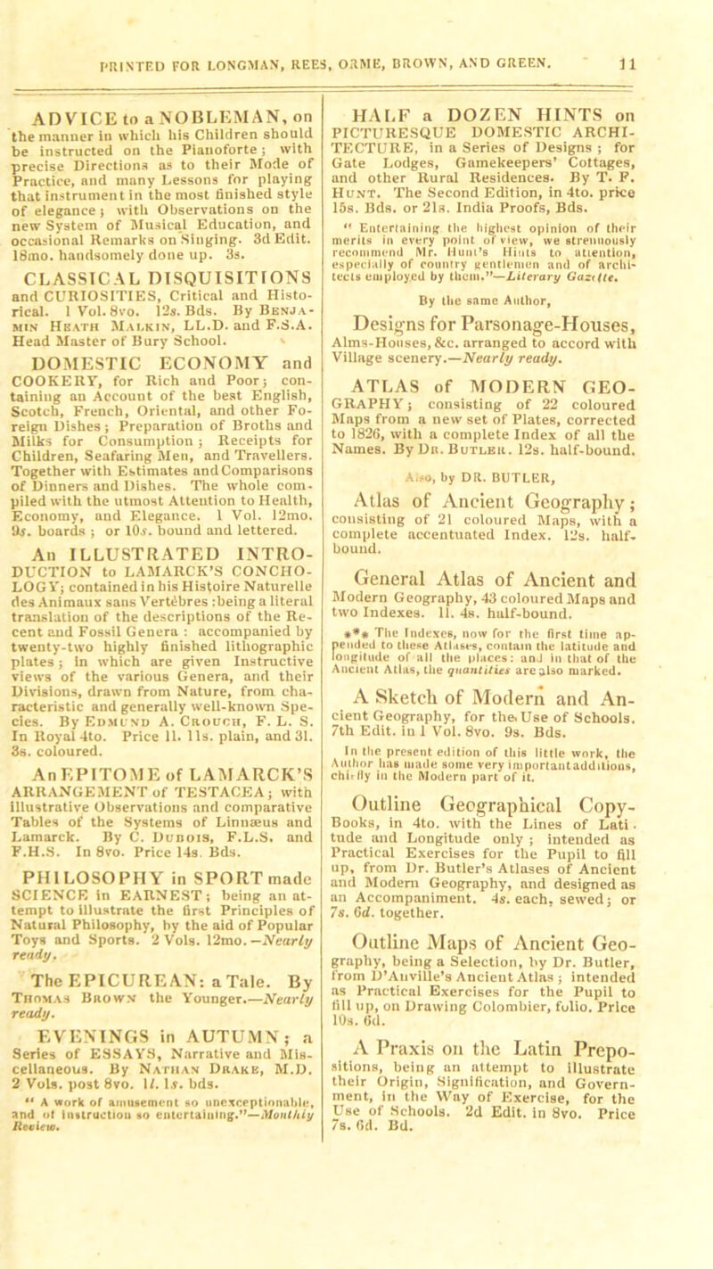 ADVICE to a NOBLEMAN, on the manner in which his Children should be instructed on the Pianoforte; with precise Directions as to their Mode of Practice, and many Lessons for playing that instrument in the most finished style of elegance} with Observations on the new System of Musical Education, and occasional Remarks on Singing. 3d Edit. 18mo. handsomely done up. 3s. CLASSICAL DISQUISITIONS and CURIOSITIES, Critical and Histo- rical. 1 Vol. 8vo. 12s. Bds. By Benja- min Heath Malkin, LL.D. and F.S.A. Head Master of Bury School. DOMESTIC ECONOMY and COOKERY, for Rich and Poor; con- taining au Aecouut of the best English, Scotch, French, Oriental, and other Fo- reign Dishes ; Preparation of Broths and Milks for Consumption; Receipts for Children, Seafaring Men, and Travellers. Together with Estimates and Comparisons of Dinners and Dishes. The whole com- piled with the utmost Attention to Health, Economy, and Elegance. 1 Vol. 12mo. Hj. boards ; or Kb', bound and lettered. An ILLUSTRATED INTRO- DUCTION to LAMARCK’S CONCHO- LOGY; contained in his Histoire Naturelle des Animaux sans Vert^bres :being a literal translation of the descriptions of the Re- cent and Fossil Genera : accompanied by twenty-two highly finished lithographic plates; in which are given Instructive views of the various Genera, and their Divisions, drawn from Nature, from cha- racteristic and generally well-known Spe- cies. By Edmund A. Crouch, F. L. S. In Royal 4to. Price 11. 11s. plain, and 31. 3s. coloured. An EPITOME of LAMARCK’S ARRANGEMENT of TESTACEA; with illustrative Observations and comparative Tables of the Systems of Linnaeus and Lamarck. By C. Dunois, F.L.S. and F.H.S. In 8vo. Price 14s. Bds. PHILOSOPHY in SPORT made SCIENCE in EARNEST; being an at- tempt to illustrate the first Principles of Natural Philosophy, by the aid of Popular Toys and Sports. 2 Vols. 12mo. —Nearly ready. The EPICUREAN: a Tale. By Thomas Brown the Younger.—Nearly ready. EVENINGS in AUTUMN; a Series of ESSAYS, Narrative and Mis- cellaneous. By Nathan Drake, M.D. 2 Vols. post 8vo. 1/. 1 s. bds. M A work of amusement so unexceptionable, and of instruction so entertaining.”—Monthly Review. HALF a DOZEN HINTS on PICTURESQUE DOMESTIC ARCHI- TECTURE, in a Series of Designs ; for Gate Lodges, Gamekeepers’ Cottages, and other Rural Residences. By T. F. Hunt. The Second Edition, in 4to. price 15s. Bds. or 21a. India Proofs, Bds. *' Entertaining the highest opinion of their merits in every point of view, we strenuously recommend Mr. Hum’s Hints to attention, especially of country gentlemen and of archi- tects employed by them.”—Literary Gazt(te. By the same Author, Designs for Parsonage-Houses, Alms-Houses, &c. arranged to accord with Village scenery.—Nearly ready. ATLAS of MODERN GEO- GRAPHY j consisting of 22 coloured Maps from a new set of Plates, corrected to 1826, with a complete Index of all the Names. By Dr. Butler. 12s. half-bound. Amo, by DR. BUTLER, Atlas of Ancient Geography; consisting of 21 coloured Maps, with a complete accentuated Index. 12s. half- bound. General Atlas of Ancient and Modern Geography, 43 coloured Maps and two Indexes. 11. 4s. half-hound. The Indexes, now for the first time np- f»ended to these Atlases, contain the latitude and ongilude of all the places: anJ in that of the Ancient Atlas, the quantities are also marked. A Sketch of Modern and An- cient Geography, for the.Use of Schools. 7th Edit, in 1 Vol. 8vo. 9s. Bds. In the present edition of this little work, the Author has made some very importantaddilions, chirily in the Modern part of it. Outline Geographical Copy- Books, in 4to. with the Lines of Lati. tude and Longitude only ; intended as Practical Exercises for the Pupil to fill up, from Dr. Butler’s Atlases of Ancient and Modem Geography, and designed as an Accompaniment. 4s. each, sewed; or 78. 6d. together. Outline Maps of Ancient Geo- graphy, being a Selection, by Dr. Butler, from D’Anville’s Aucient Atlas ; intended as Practical Exercises for the Pupil to fill up, on Drawing Colombier, folio. Price 10s. 6d. A Praxis on the Latin Prepo- sitions, being an attempt to illustrate their Origin, Signification, and Govern- ment, in the Way of Exercise, for the Use of Schools. 2d Edit, in 8vo. Price 7s. (id. Bd.