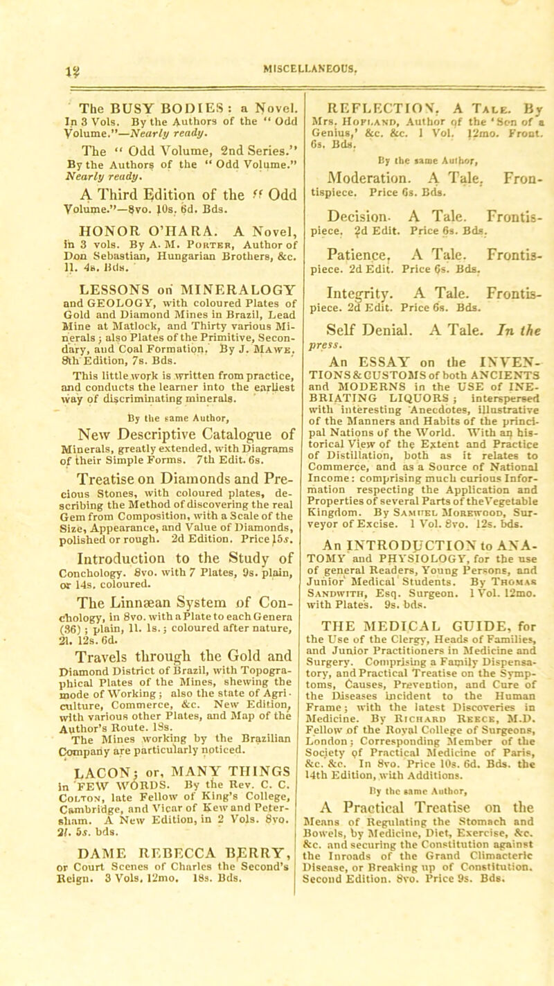 The BUSY BODIES: a Novel. In 3 Vols. By the Authors of the “ Odd Volume.”—Nearly ready. The “ Odd Volume, 2nd Series.’* By the Authors of the “ Odd Volume.” Nearly ready. A Third Edition of the “ Odd Volume.”—8vo. J0s. 6d. Bds. HONOR O’HARA. A Novel, in 3 vols. By A. M. Porter, Author of Don Sebastian, Hungarian Brothers, &c. 11. 4s. Bds. LESSONS on MINERALOGY and GEOLOGY, with coloured Plates of Gold and Diamond Mines in Brazil, Lead Mine at Matlock? and Thirty various Mi- nerals ; also Plates of the Primitive, Secon- dary, and Coal Formation. By J. Mawe. 8th Edition, 7s. Bds. This little work is written from practice, and conducts the learner into the earliest vvay of discriminating minerals. By the same Author, New Descriptive Catalogue of Minerals, greatly extended, with Diagrams of their Simple Forms. 7th Edit. 6s. Treatise on Diamonds and Pre- cious Stones, with coloured plates, de- scribing the Method of discovering the real Gem from Composition, with a Scale of the Size, Appearance, and Value of Diamonds, polished or rough. 2d Edition. Price 15$. Introduction to the Study of Conchology. 8vo. with 7 Plates, 9s. plain, or 14s. coloured. The Linnsean System of Con- chology, in 8vo. with a Plate to each Genera (86) ; plain, 11. Is. j coloured after nature, 21. 12s. 6d. Travels through the Gold and Diamond District of Brazil, with Topogra- phical Plates of the Mines, shewing the mode of Working ; also the state of Agri- culture, Commerce, &c. New Edition, with various other Plates, and Map of the Author’s Route. 19s. The Mines working by the Brazilian Company are particularly noticed. LACON: or, MANY THINGS in FEW WORDS. By the Rev. C. C. Colton, late Fellow of King’s College, Cambridge, and Vicar of Kewand Peter- sham. A New Edition, in 2 Vols. 8vo. 21. 5s. bds. DAME REBECCA B£RRY, or Court Scenes of Charles the Second’s Reign. 3 Vols. 12mo. 18s. Bds. REFLECTION. A Tale, By Mrs. Hopland, Author of the ‘Son of a Genius,’ &c. See. 1 Vol. 12mo. Front. 6s. Bds. By the same Author, Moderation. A Tale, Fron- tispiece. Price 6s. Bds. Decision. A Tale. Frontis- piece. ?d Edit. Price 6s. Bds. Patience, A Tale. Frontis- piece. 2d Edit. Price (Js. Bds. Integrity. A Tale. Frontis- piece. 2d Edit. Price 6s. Bds. Self Denial. A Tale. In the press. An ESSAY on the INVEN- TIONS & CUSTOMS of both ANCIENTS and MODERNS in the USE of INE- BRIATING LIQUORS ; interspersed with interesting Anecdotes, illustrative of the Manners and Habits of the princi- pal Nations of the World. With an his- torical View of the Extent and Practice of Distillation, both as it relates to Commerce, and as a Source of National Income: comprising much curious Infor- mation respecting the Application and Properties of several Parts of theVegetable Kingdom. By Samuel Morewood, Sur- veyor of Excise. 1 Vol. 8vo. 12s. bds. An INTRODUCTION to ANA- TOMY and PHYSIOLOGY, for the use of general Readers, Young Persons, and Junior Medical Students. By Thomas Sandwith, Esq. Surgeon. 1 Vol. 12mo. with Plates. 9s. bds. THE MEDICAL GUIDE, for the Use of the Clergy, Heads of Families, and Junior Practitioners in Medicine and Surgery. Comprising a Family Dispensa- tory, and Practical Treatise on the Symp- toms, Causes, Prevention, and Cure of the Diseases incident to the Human Frame; with the latest Discoveries in Medicine. By Richard Reece, M-D. Fellow of the Royal College of Surgeons, London; Corresponding Member of the Society pf Practical Medicine of Paris, &c. &c. In 8vo. Price 10s. 6d. Bds. the 14th Edition, with Additions. By the same Author, A Practical Treatise on the Means of Regulating the Stomach and Bowels, by Medicine, Diet, Exercise, Sec. Scc. and securing the Constitution against the Inroads of the Grand Climacteric Disease, or Breaking up of Constitution. Second Edition. 8vo. Price 9s. Bds.