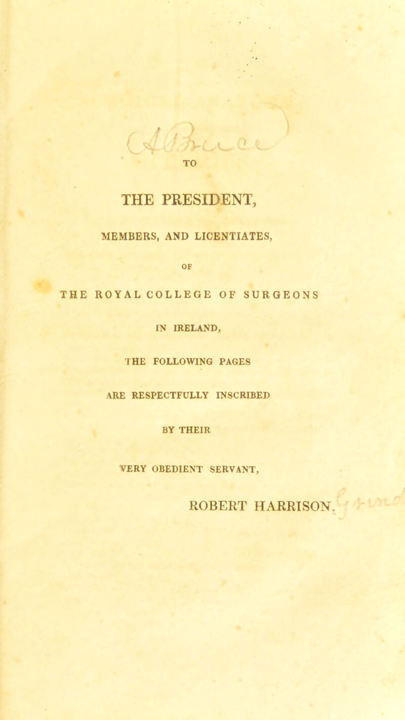 THE PRESIDENT, MEMBERS, AND LICENTIATES, OF THE ROYAL COLLEGE OF SURGEONS IN IRELAND, THE FOLLOWING PAGES ARE RESPECTFULLY INSCRIBED BY THEIR VERY OBEDIENT SERVANT, ROBERT HARRISON.