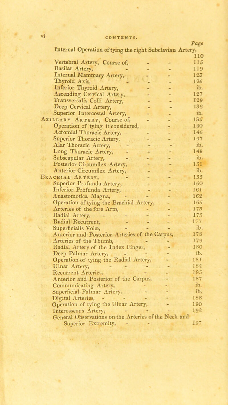 CONTENTS. Page Internal Operation of tying the right Subclavian Artery, 110 Vertebral Artery, Course of, - - 115 Basilar Artery, - - - 119 Internal Mammary Artery, - - 123 Thyroid Axis, - . - 126 Inferior Thyroid Artery, - - ib. Ascending Cervical Artery, - - 127 Transversalis Colli Artery, - - 129 Deep Cervical Artery, - - 132 Superior Intercostal Artery, - - ib. Axillary Artery, Course of, - - 135 Operation of tying it considered, - 140 Acromial Thoracic Artery, - - 146 Superior Thoracic Artery, - - 147 Alar Thoracic Artery, ... ib. Long Thoracic Artery, - - - 148 Subscapular Artery, ... ib. Posterior Circumflex Artery, - - 151 Anterior Circumflex Artery, - - ib. Brachial Artery, ... 155 Superior Profunda Artery, - - 160 Inferior Profunda Artery, - - 161 Anastomotica Magna, - - - 162 Operation of tying the Brachial Artery, - 165 Arteries of the fore Arm, - - 173 Radial Artery, - - - - 175 Radial Recurrent, - - - 177 Superficialis Volae, ... ib. Anterior and Posterior Arteries of the Carpus, 178 Arteries of the Thumb, - - 179 Radial Artery of the Index Finger, - ISO Deep Palmar Artery, - - - ib. Operation of tying the Radial Artery, - 1S1 Ulnar Artery, - - - 184 Recurrent Arteries, - - - 185 Anterior and Posterior of the Carpus, - 187 Communicating Artery, - - ib. Superficial Palmar Artery, - - ib. Digital Arteries, - - - - 188 Operation of tying the Ulnar Artery, - 190 Interosseous Artery, - - - 192 General Observations on the Arteries of the Neck and Superior Extremity, - - 197
