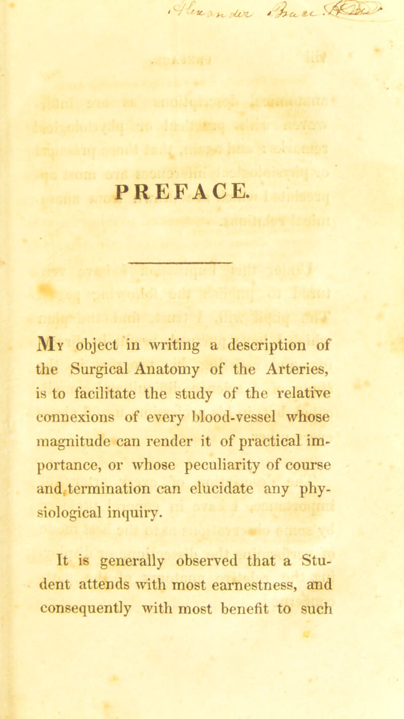 ' ' y >X plot* / PREFACE. My object in writing a description of the Surgical Anatomy of the Arteries, is to facilitate the study of the relative connexions of every blood-vessel whose magnitude can render it of practical im- portance, or whose peculiarity of course and, termination can elucidate any phy- siological inquiry. It is generally observed that a Stu- dent attends with most earnestness, and consequently with most benefit to such