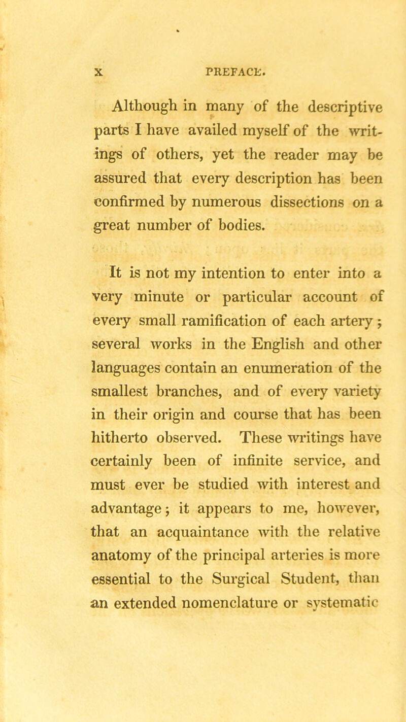 Although in many of the descriptive parts I have availed myself of the writ- ings of others, yet the reader may be assured that every description has been confirmed by numerous dissections on a great number of bodies. It is not my intention to enter into a very minute or particular account of every small ramification of each artery ; several works in the English and other languages contain an enumeration of the smallest branches, and of every variety in their origin and course that has been hitherto observed. These writings have certainly been of infinite service, and must ever be studied with interest and advantage; it appears to me, however, that an acquaintance with the relative anatomy of the principal arteries is more essential to the Surgical Student, than an extended nomenclature or systematic