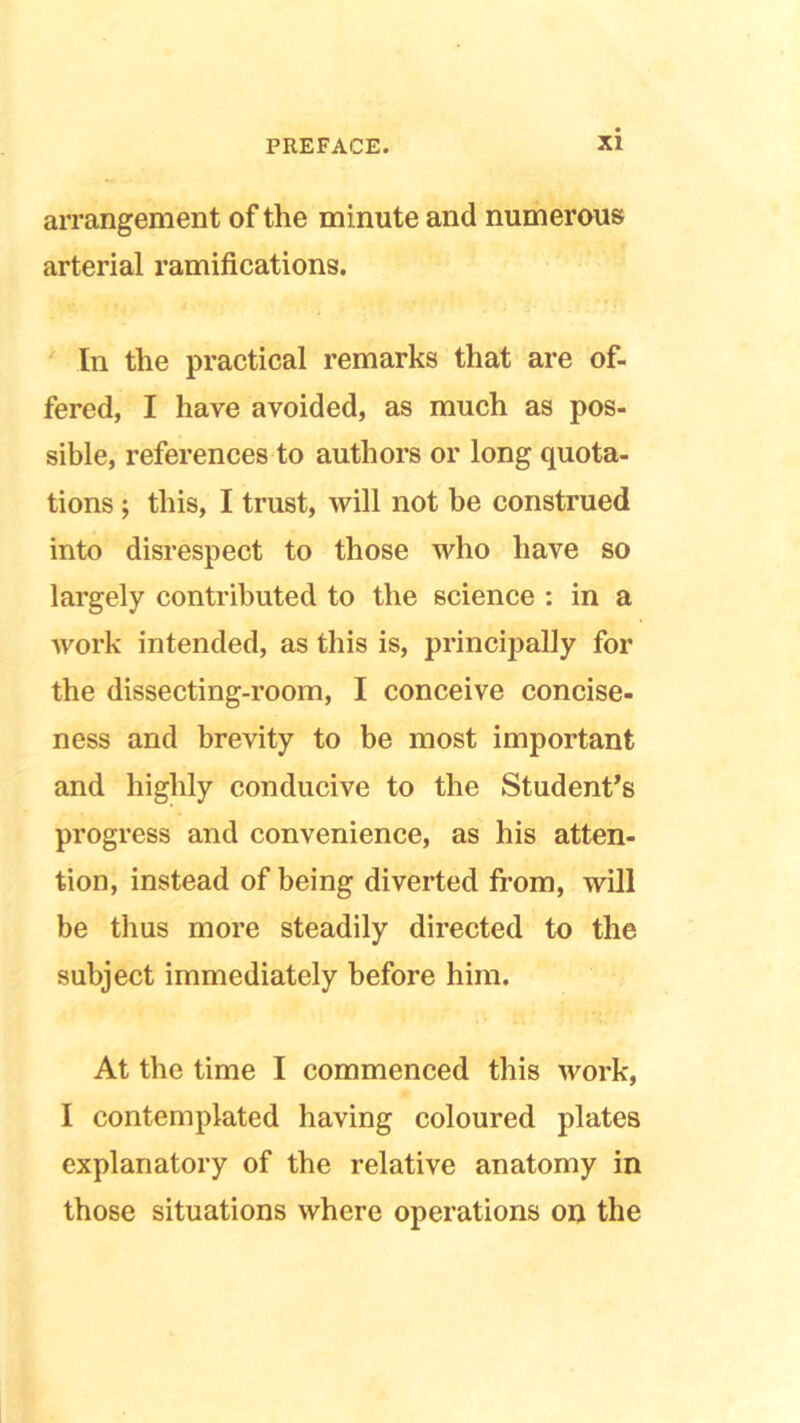 arrangement of the mi nute and numerous arterial ramifications. In the practical remarks that are of- fered, I have avoided, as much as pos- sible, references to authors or long quota- tions ; this, I trust, will not be construed into disrespect to those who have so largely contributed to the science : in a work intended, as this is, principally for the dissecting-room, I conceive concise- ness and brevity to be most important and highly conducive to the Student’s progress and convenience, as his atten- tion, instead of being diverted from, will be thus more steadily directed to the subject immediately before him. At the time I commenced this work, I contemplated having coloured plates explanatory of the relative anatomy in those situations where operations on the