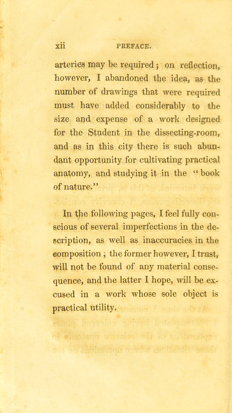 arteries may be required ; on reflection, however, I abandoned the idea, as the number of drawings that were required must have added considerably to the size and expense of a work designed for the Student in the dissecting-room, and as in this city there is such abun- dant opportunity for cultivating practical anatomy, and studying it in the “ book of nature.” In the following pages, I feel fully con- scious of several imperfections in the de- scription, as well as inaccuracies in the composition ; the former however, I trust, will not be found of any material conse- quence, and the latter I hope, will be ex- cused in a work whose sole object is practical utility.
