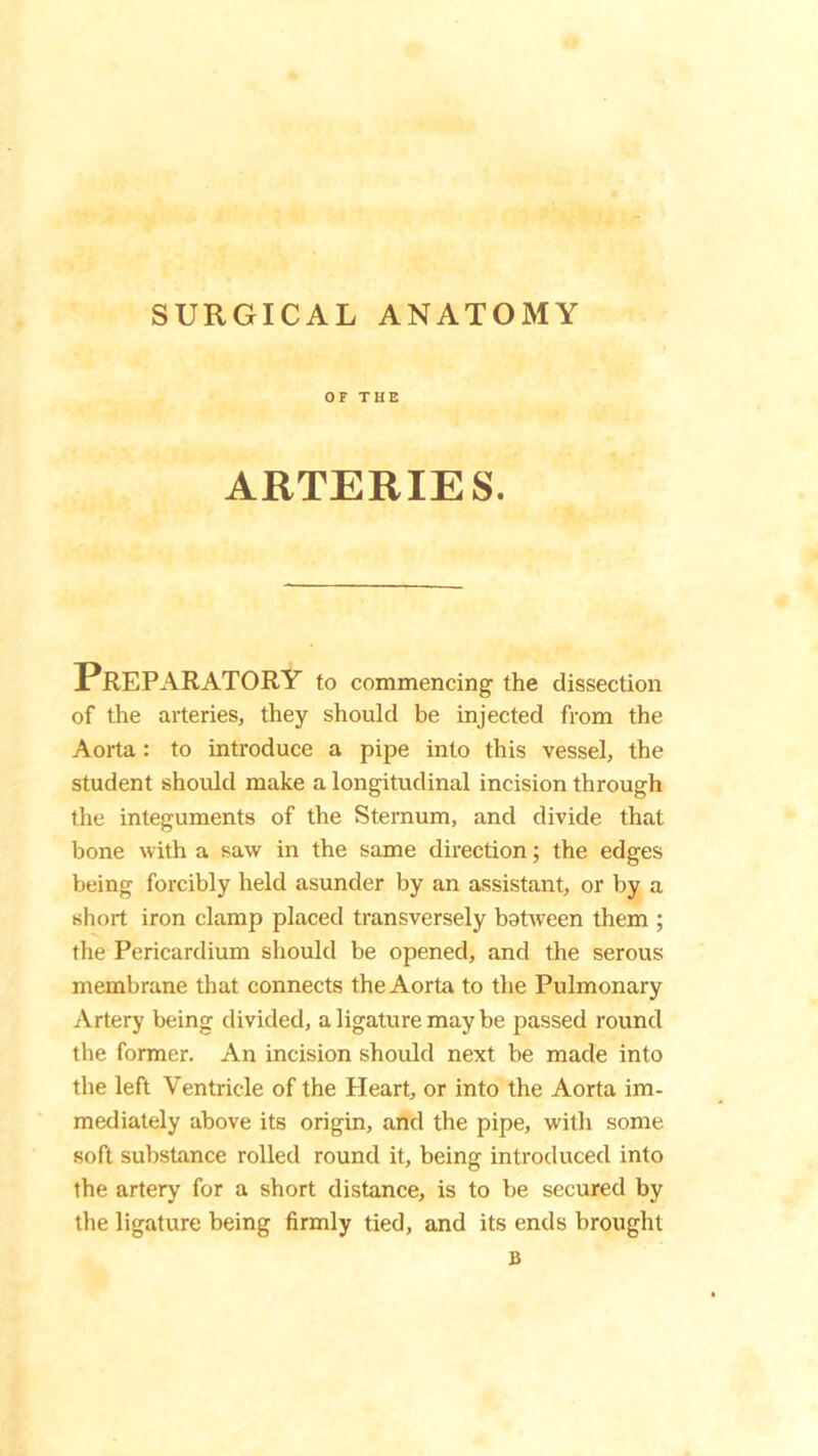 SURGICAL ANATOMY OF THE ARTERIES. PREPARATORY to commencing the dissection of the arteries, they should be injected from the Aorta : to introduce a pipe into this vessel, the student should make a longitudinal incision through the integuments of the Sternum, and divide that bone with a saw in the same direction; the edges being forcibly held asunder by an assistant, or by a short iron clamp placed transversely between them ; the Pericardium should be opened, and the serous membrane that connects the Aorta to the Pulmonary Artery being divided, a ligature may be passed round the former. An incision should next be made into the left Ventricle of the Heart, or into the Aorta im- mediately above its origin, and the pipe, with some soft substance rolled round it, being introduced into the artery for a short distance, is to be secured by the ligature being firmly tied, and its ends brought B