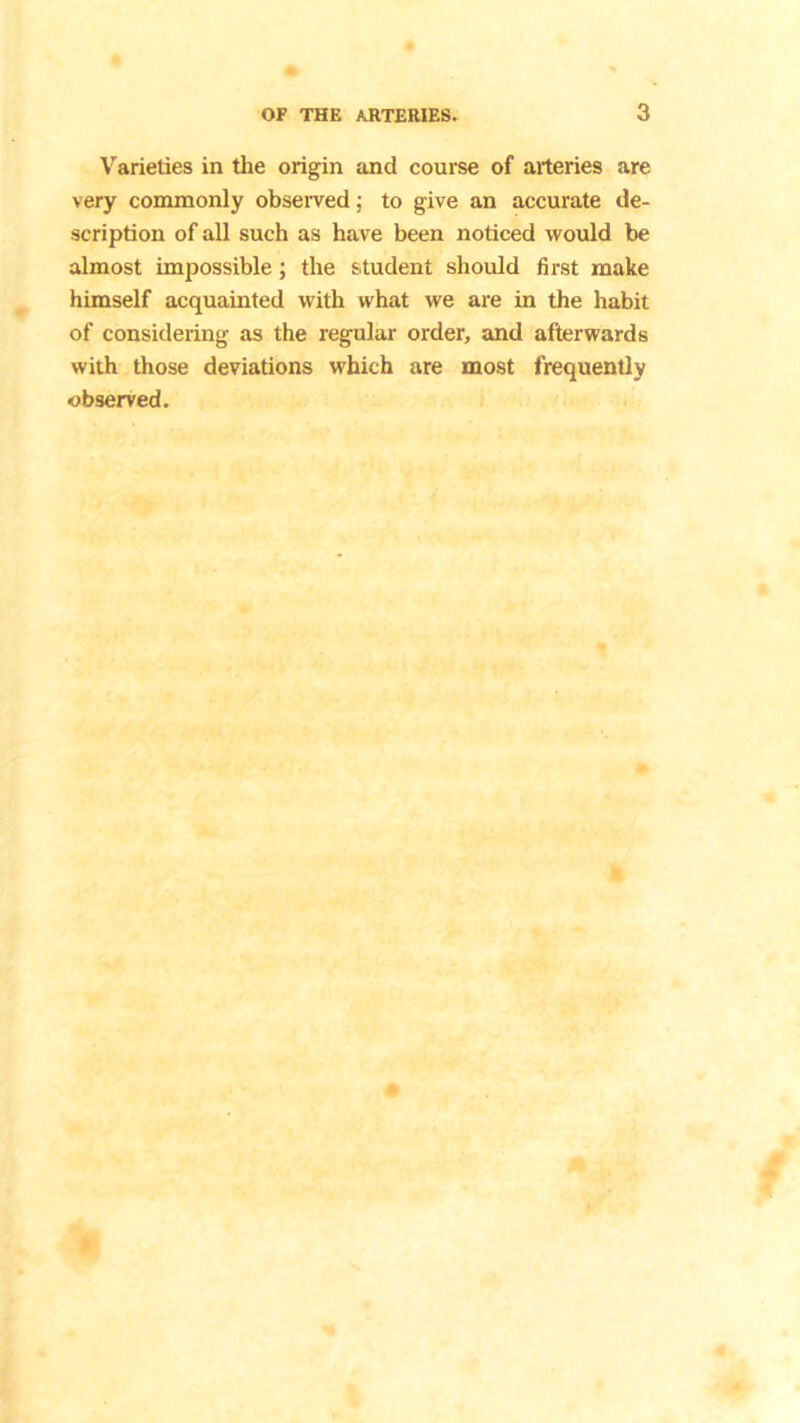 Varieties in the origin and course of arteries are very commonly observed; to give an accurate de- scription of all such as have been noticed would be almost impossible; the student should first make himself acquainted with what we are in the habit of considering as the regular order, and afterwards with those deviations which are most frequently observed.