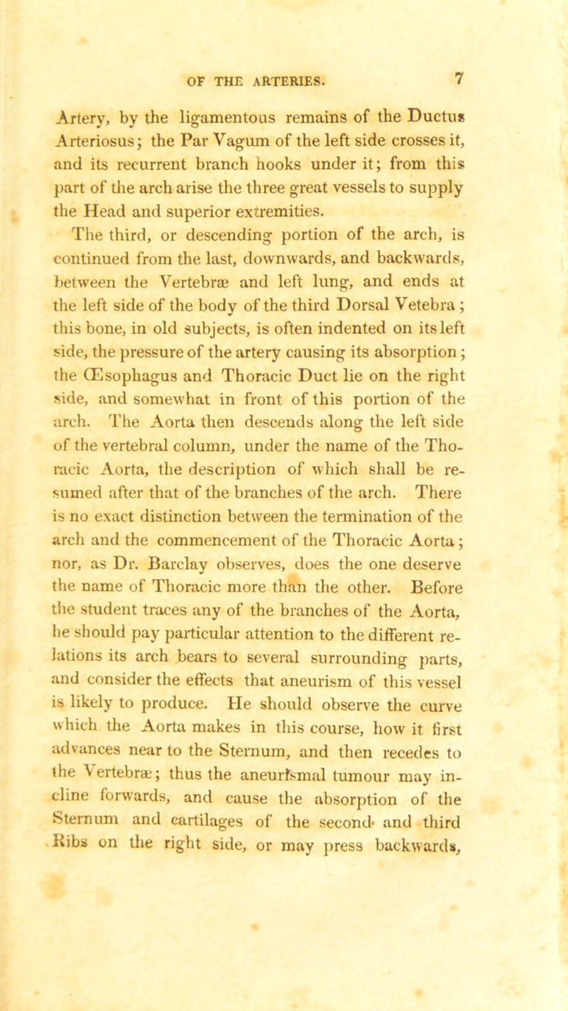 Artery, by the ligamentous remains of the Ductus Arteriosus; the Par Vagum of the left side crosses it, and its recurrent branch hooks under it; from this part of the arch arise the three great vessels to supply the Head and superior extremities. The third, or descending portion of the arch, is continued from the last, downwards, and backwards, between the Vertebrae and left lung, and ends at the left side of the body of the third Dorsal Vetebra; this bone, in old subjects, is often indented on its left side, the pressure of the artery causing its absorption; the (Esophagus and Thoracic Duct lie on the right side, and somewhat in front of this portion of the arch. The Aorta then descends along the left side of the vertebral column, under the name of the Tho- racic Aorta, the description of which shall be re- sumed after that of the branches of the arch. There is no exact distinction between the termination of the arch and the commencement of the Thoracic Aorta; nor, as Dr. Barclay observes, does the one deserve the name of Thoracic more than the other. Before the student traces any of the branches of the Aorta, lie should pay particular attention to the different re- lations its arch bears to several surrounding parts, and consider the effects that aneurism of this vessel is likely to produce. He should observe the curve which the Aorta makes in this course, how it first advances near to the Sternum, and then recedes to the Vertebra;; thus the aneurfsmal tumour may in- cline forwards, and cause the absorption of the Sternum and cartilages of the second- and third Bibs on the right side, or may press backwards.