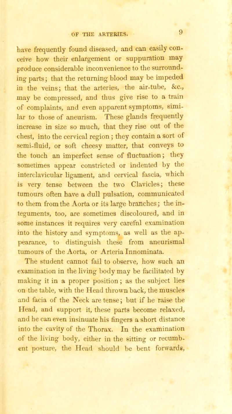 have frequently found diseased, and can easily con- ceive how their enlargement or suppuration may produce considerable incon venience to the surround- ing parts; that the returning blood may be impeded in the veins; that the arteries, the air-tube, &c., may be compressed, and thus give rise to a train of complaints, and even apparent symptoms, simi- lar to those of aneurism. These glands frequently increase in size so much, that they rise out of the chest, into the cervical region; they contain a sort of semi-fluid, or soft cheesy matter, that conveys to the touch an imperfect sense of fluctuation; they sometimes appear constricted or indented by the interclavicular ligament, and cervical fascia, which is very tense between the two Clavicles; these tumours often have a dull pulsation, communicated to them from the Aorta or its large branches; the in- teguments, too, are sometimes discoloured, and in some instances it requires very careful examination into the history and symptoms, as well as the ap- pearance, to distinguish these from aneurismal tumours of the Aorta, or Arteria Innominata. The student cannot fail to observe, how such an examination in the living body may be facilitated by making it in a proper position; as the subject lies on the table, with the Head thrown back, the muscles and facia of the Neck are tense; but if he raise the Head, and support it, these parts become relaxed, and he can even insinuate his fingers a short distance into the cavity of the Thorax. In the examination of the living body, either in the sitting or recumb- ent posture, the Head should be bent forwards.