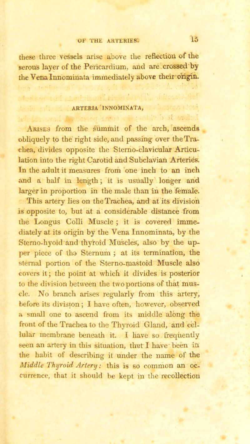 these three vessels arise above the reflection of the serous layer of the Pericardium, and are crossed by the Venalnnominata immediately above their origin. ARTERIA IN'NOMINATA, , «Ht * '£ Arises from the summit of the arch, ascends obliquely to the right side, and passing over the Tra- chea, divides opposite the Sterno-clavicular Articu- lation into the right Carotid and Subclavian Arteries. In the adult it measures from one inch io an inch and a half in length; it is usually longer and larger in proportion in the male than in the female. This artery lies on the Trachea, and at its division is opposite to, but at a considerable distance from the Longus Colli Muscle ; it is covered imme- diately at its origin by the Vena Innominata, by the Sterno-hyoid and thyroid Muscles, also by the up- per piece of tha Sternum ; at its termination, the sternal portion of the Sterno-mastoid Muscle also covers it; the point at which it divides is posterior to the division between the two portions of that mus- cle. No branch arises regularly from this artery, before its division; I have often, however, observed a small one to ascend from its middle along the front of the Trachea to the Thyroid Gland, and cel- lular membrane beneath it. I have so frequently seen an artery in this situation, tlret I have' been in the habit of describing it under the name of the Middle Thyroid Artery: this is so common an oc- currence, that it should be kept in the recollection
