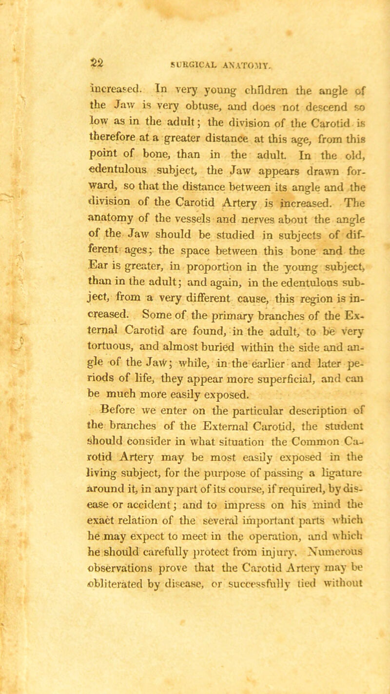 increased. In very young children the angle of the Jaw is very obtuse, and does not descend so low as in the adult; the division of the Carotid is therefore at a greater distance at this age, from this point of bone, than in the adult In the old, edentulous subject, the Jaw appears drawn for- ward, so that the distance between its angle and the division of the Carotid Artery is increased. The anatomy of the vessels and nerves about the angle of the Jaw should be studied in subjects of dif- ferent ages; the space between this bone and the Ear is greater, in proportion in the young subject, than in the adult; and again, in the edentulous sub- ject, from a very different cause, this region is in- creased. Some of the primary branches of the Ex- ternal Carotid are found, in the adult, to be very tortuous, and almost buried within the side and an- gle of the Jaw; while, in the earlier and later pe- riods of life, they appear more superficial, and can be much more easily exposed. Before we enter on the particular description of the branches of the External Carotid, the student should consider in what situation the Common Ca- rotid Artery may be most easily exposed in the living subject, for the purpose of passing a ligature around it, in any part of its course, if required, by dis- ease or accident; and to impress on his mind the exact relation of the several important parts which he may expect to meet in the operation, and which he should carefully protect from injury. Numerous observations prove that the Carotid Artery may be obliterated by disease, or successfully tied without