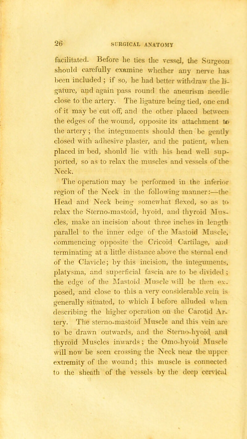 facilitated. Before he ties the vessel, the Surgeon should carefully examine whether any nerve has been included ; if so, he had better withdraw the li- gature, and again pass round ihe aneurism needle close to the artery. The ligature being tied, one end of it may be cut off, and the other placed between the edges of the wound, opposite its attachment to the artery; the integuments should then be gently closed with adhesive plaster, and the patient, when placed in bed, should lie with his head well sup- ported, so as to relax the muscles and vessels of the Neck. The operation may lie performed in the inferior region of the Neck in the following manner:—the Head and Neck being somewhat flexed, so as to relax the Sterno-mastoid, hyoid, and thyroid Mus- cles, make an incision about three inches in length parallel to the inner edge of the Mastoid Muscle, commencing opposite the Cricoid Cartilage, and terminating at a little distance above the sternal end of the Clavicle; by this incision, the integuments, platysma, and superficial fascia are to be divided ; the edge of the Mastoid Muscle will be then ex- posed, and close to this a very considerable vein is generally situated, to which I before alluded when describing the higher operation on the Carotid Ar- tery. The sterno-mastoid’ Muscle and this vein are to be drawn outwards, and the Sterno-hyoid and thyroid Muscles inwards; the Omo-hyoid Muscle will now be seen crossing the Neck near the upper extremity of the wound; this muscle is connected to the sheath of the vessels by the deep cervical