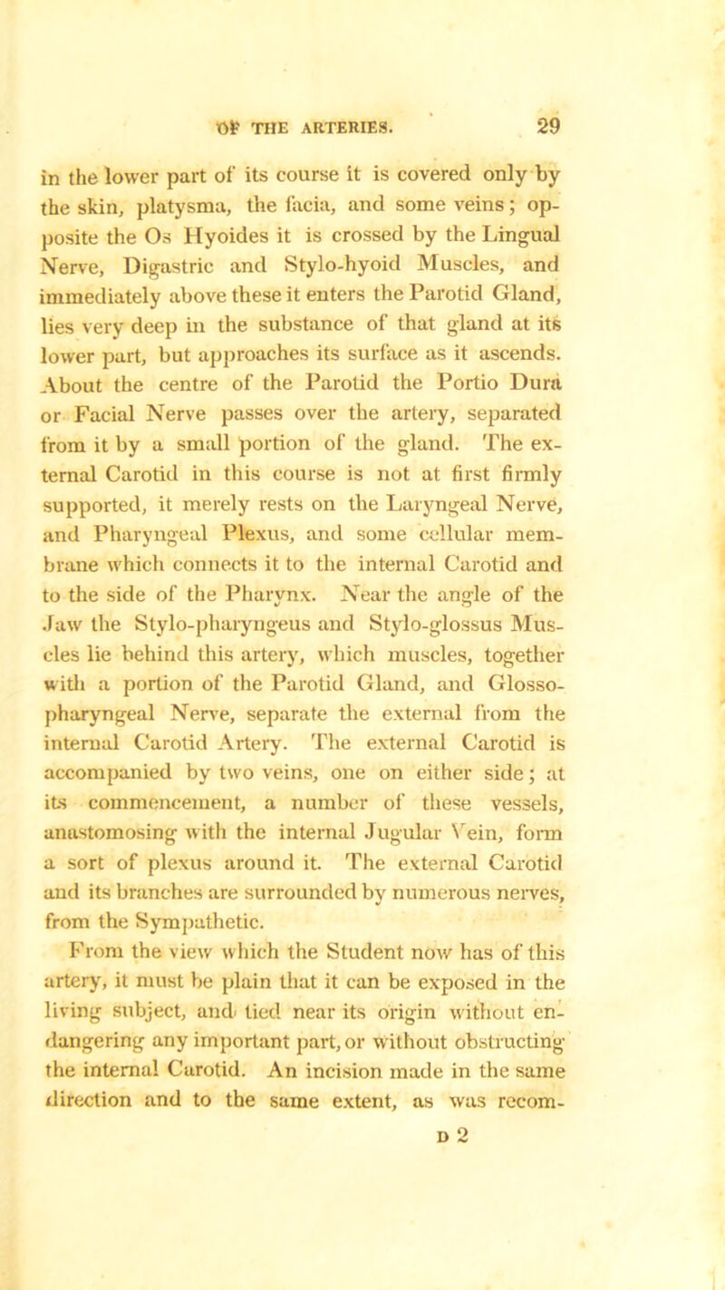 in the lower part of its course it is covered only by the skin, platysma, the facia, and some veins; op- posite the Os Hyoides it is crossed by the Lingual Nerve, Digastric and Stylo-hyoid Muscles, and immediately above these it enters the Parotid Gland, lies very deep in the substance of that gland at its lower part, but approaches its surface as it ascends. About the centre of the Parotid the Portio Dura or Facial Nerve passes over the artery, separated from it by a small portion of the gland. The ex- ternal Carotid in this course is not at first firmly supported, it merely rests on the Laryngeal Nerve, and Pharyngeal Plexus, and some cellular mem- brane which connects it to the internal Carotid and to the side of the Pharynx. Near the angle of the .law the Stylo-pharyngeus and Stylo-glossus Mus- cles lie behind this artery, which muscles, together with a portion of the Parotid Gland, and Glosso- pharyngeal Nerve, separate the external from the internal Carotid Artery. The external Carotid is accompanied by two veins, one on either side; at its commencement, a number of these vessels, anastomosing with the internal Jugular Vein, form a sort of plexus around it. The external Carotid and its branches are surrounded by numerous nerves, from the Sympathetic. From the view which the Student now has of this artery, it must be plain that it can be exposed in the living subject, and/ tied near its origin without en- dangering any important part, or without obstructing the internal Carotid. An incision made in the same direction and to the same extent, as was recom- d 2