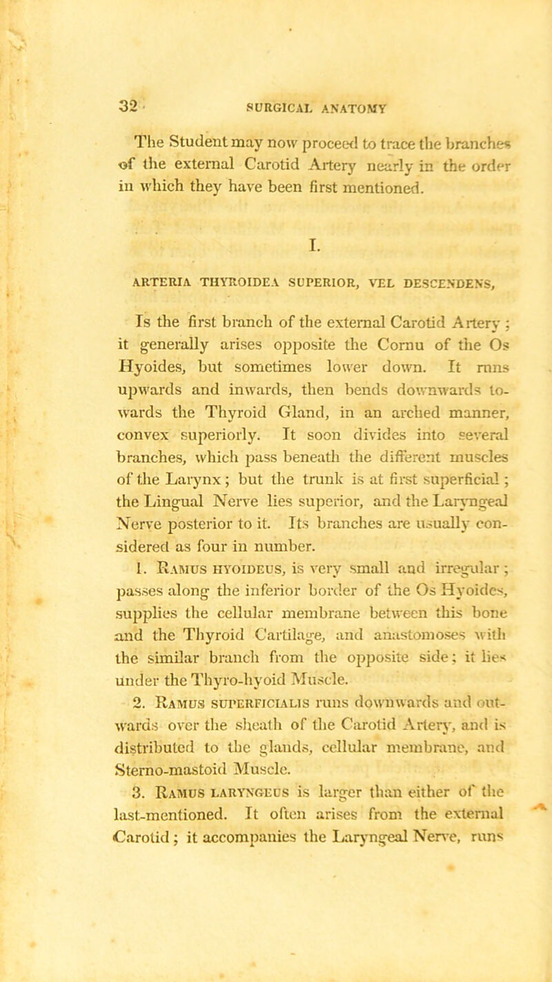 The Student may noxv proceed to trace the branches of the external Carotid Artery nearly in the order in which they have been first mentioned. I. ARTERIA THYROIDEA SUPERIOR, VEL DESCENDENS, Is the first branch of the external Carotid Artery ; it generally arises opposite the Coinu of the Os Hyoides, but sometimes lover down. It rnns upwards and inwards, then bends downwards to- wards the Thyroid Gland, in an arched manner, convex superiorly. It soon divides into several branches, which pass beneath the different muscles of the Larynx; but the trunk is at first superficial; the Lingual Nerve lies superior, and the Laryngeal Nerve posterior to it. Its branches are usually con- sidered as four in number. 1. Ramus hyoideus, is very small and irregular; passes along the inferior border of the Os Hyoides, supplies the cellular membrane between this bone and the Thyroid Cartilage, and anastomoses with the similar branch from the opposite side; it lies Under the Thyro-hyoid Muscle. 2. Ramus suterficialis runs downwards and out- wards over the sheath of the Carotid Artery, and is distributed to the glands, cellular membrane, and Sterno-mastoid Muscle. 3. Ramus laryngeus is larger than either of the last-mentioned. It often arises from the external Carotid; it accompanies the Laryngeal Nerve, runs