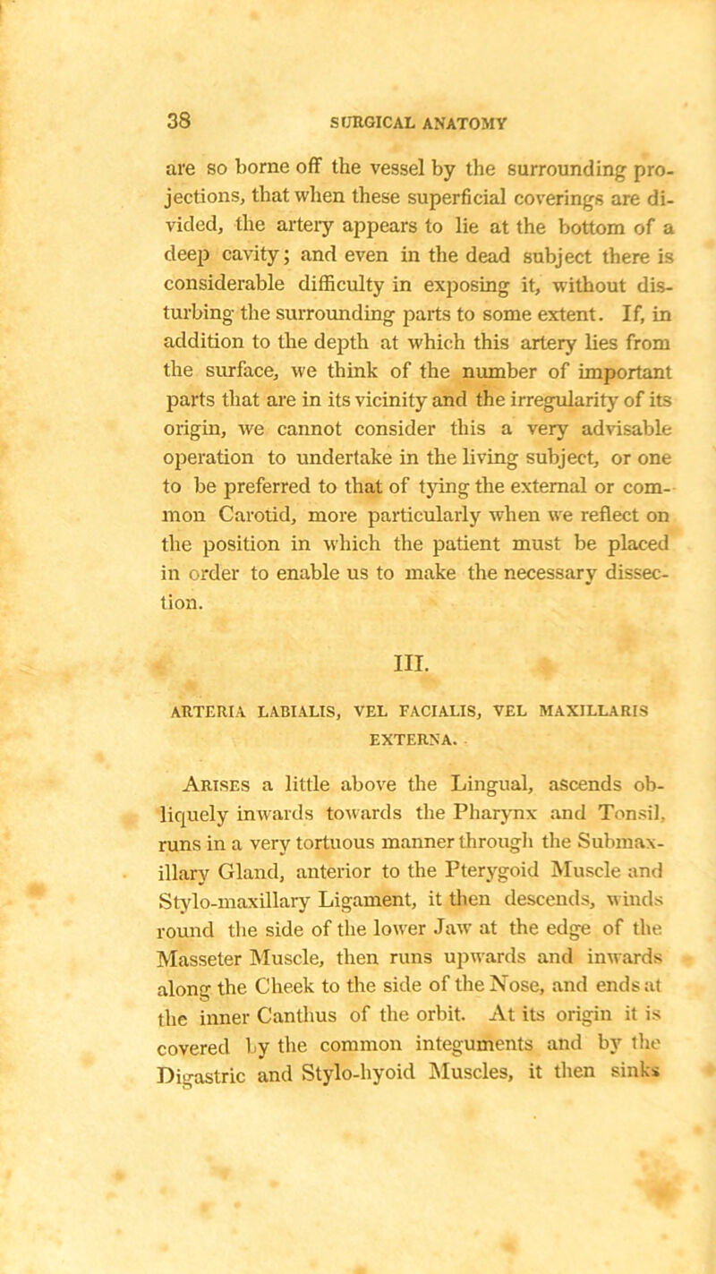 are so borne off the vessel by the surrounding pro- jections, that when these superficial coverings are di- vided, the artery appears to lie at the bottom of a deep cavity; and even in the dead subject there is considerable difficulty in exposing it, without dis- turbing the surrounding parts to some extent. If, in addition to the depth at which this artery lies from the surface, we think of the number of important parts that are in its vicinity and the irregularity of its origin, we cannot consider this a very advisable operation to undertake in the living subject, or one to be preferred to that of tying the external or com- mon Carotid, more particularly when we reflect on the position in which the patient must be placed in order to enable us to make the necessary dissec- tion. III. ARTERIA LABIALIS, VEL FACIALIS, VEL MAXILLA RIS EXTERNA. Arises a little above the Lingual, ascends ob- liquely inwards towards the Pharynx and Tonsil, runs in a very tortuous manner through the Submax- illary Gland, anterior to the Pterygoid Muscle and Stylo-maxillary Ligament, it then descends, winds round the side of the lower Jaw at the edge of the Masseter Muscle, then runs upwards and inwards along the Cheek to the side of the JVose, and ends at the inner Canthus of the orbit. At its origin it is covered by the common integuments and by the Digastric and Stylo-hyoid Muscles, it then sinks