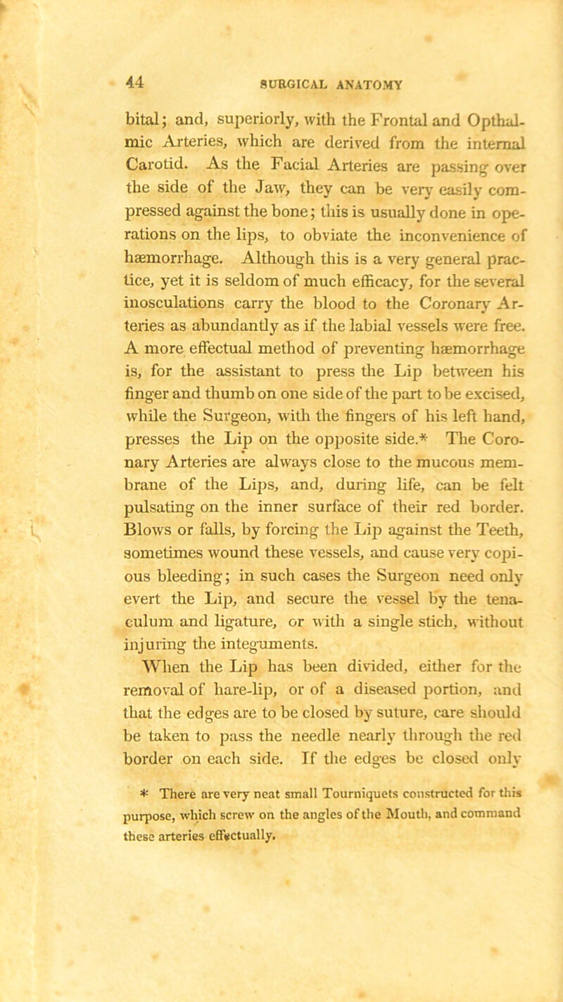 bital; and, superiorly, with the Frontal and Opthul- mic Arteries, which are derived from the internal Carotid. As the Facial Arteries are passing over the side of the Jaw, they can be very easily com- pressed against the bone; this is usually done in ope- rations on the lips, to obviate the inconvenience of haemorrhage. Although this is a very general prac- tice, yet it is seldom of much efficacy, for the several inosculations carry the blood to the Coronary Ar- teries as abundantly as if the labial vessels were free. A more effectual method of preventing haemorrhage is, for the assistant to press the Lip between his finger and thumb on one side of tire part to be excised, while the Surgeon, with the fingers of his left hand, presses the Lip on the opposite side* The Coro- nary Arteries are always close to the mucous mem- brane of the Lips, and, during life, can be felt pulsating on the inner surface of their red border. Blows or falls, by forcing the Lip against the Teeth, sometimes wound these vessels, and cause very copi- ous bleeding; in such cases the Surgeon need only evert the Lip, and secure the vessel by the tena- culum and ligature, or with a single stich, without injuring the integuments. When the Lip has been divided, either for the removal of liare-lip, or of a diseased portion, and that the edges are to be closed by suture, care should be taken to pass the needle nearly through the red border on each side. If the edges be closed only * There are very neat small Tourniquets constructed for this purpose, which screw on the angles of the Mouth, and command these arteries effectually.