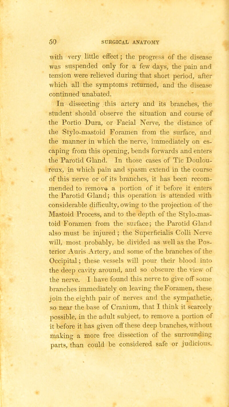 with very little effect; the progress of the disease was suspended only for a few days, the pain and tension were relieved during that short period, after which all the symptoms returned, and the disease continued unabated. In dissecting this artery and its branches, the student should observe the situation and course of the Portio Dura, or Facial Nerve, the distance of the Stylo-mastoid Foramen from the surface, and the manner in which the nerve, immediately on es- caping from this opening, bends forwards and enters the Parotid Gland. In those cases of Tic Doulou- reux, in which pain and spasm extend in the course of this nerve or of its branches, it has been recom- mended to remove, a portion of it before it enters the Parotid Gland; this operation is attended with considerable difficulty, owing to the projection of the Mastoid Process, and to the depth of the Stylo-mas- toid Foramen from the surface; the Parotid Gland also must be injured; the Superficialis Colli Nerve will, most probably, be divided as well as the Pos- terior Auris Artery, and some of the branches of the Occipital; these vessels will pour their blood into the deep cavity around, and so obscure the view of the nerve. I have found this nerve to give off some branches immediately on leaving the Foramen, these join the eighth pair of nerves and the sympathetic, so near the base of Cranium, that I think it scarcely possible, in the adult subject, to remove a portion of it before it has given off these deep branches, without making a more free dissection of the surrounding parts, than could be considered safe or judicious.