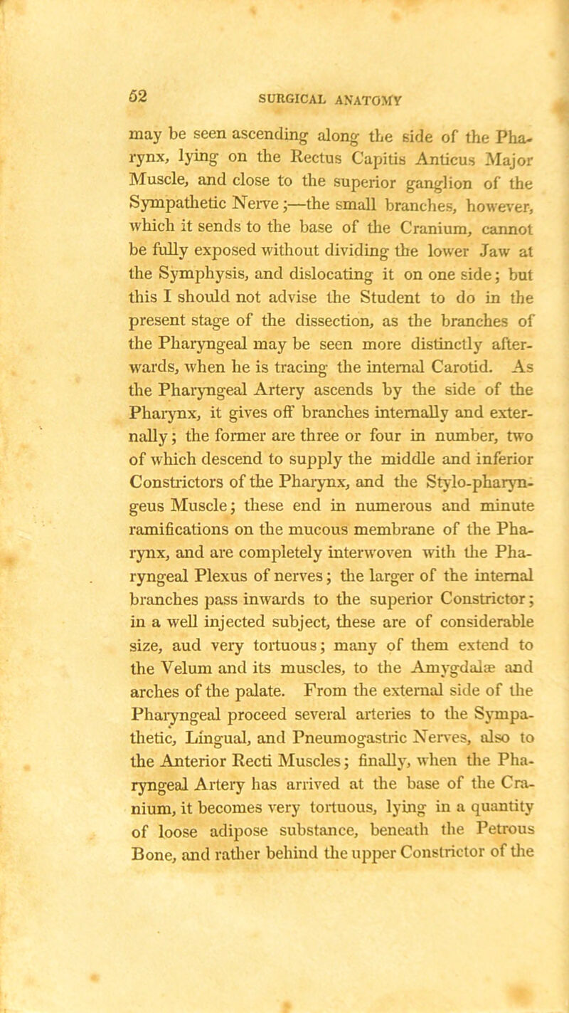 may be seen ascending along the side of the Pha- rynx, lying on the Rectus Capitis Anticus Major Muscle, and close to the superior ganglion of the Sympathetic Nerve •—the small branches, however, which it sends to the base of the Cranium, cannot be fully exposed without dividing the lower Jaw at the Symphysis, and dislocating it on one side; but this I should not advise the Student to do in the present stage of the dissection, as the branches of the Pharyngeal may be seen more distinctly after- wards, when he is tracing the internal Carotid. As the Pharyngeal Artery ascends by the side of the Pharynx, it gives off branches internally and exter- nally ; the former are three or four in number, two of which descend to supply the middle and inferior Constrictors of the Pharynx, and the Stylo-pharyn- geus Muscle; these end in numerous and minute ramifications on the mucous membrane of the Pha- rynx, and are completely interwoven with the Pha- ryngeal Plexus of nerves; the larger of the internal branches pass inwards to the superior Constrictor; in a well injected subject, these are of considerable size, aucl very tortuous; many of them extend to the Velum and its muscles, to the Amygdalae and arches of the palate. From the external side of the Pharyngeal proceed several arteries to the Sympa- thetic, Lingual, and Pneumogastric Nerves, also to the Anterior Recti Muscles; finally, when the Pha- ryngeal Artery has arrived at the base of the Cra- nium, it becomes very tortuous, lying in a quantity of loose adipose substance, beneath the Petrous Bone, and rather behind the upper Constrictor of the