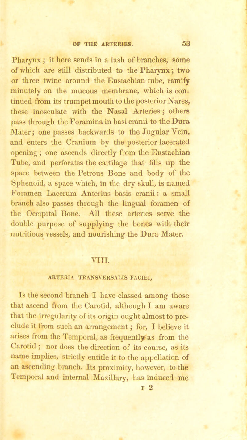 Pharynx ; it here sends in a lash of branches, some of which are still distributed to the Pharynx; two or three twine around the Eustachian tube, ramify minutely on the mucous membrane, which is con- tinued from its trumpet mouth to the posterior Nares, these inosculate with the Nasal Arteries ; others pass through the Foramina in basi cranii to the Dura Mater; one passes backwards to the Jugular Vein, and enters the Cranium by the posterior lacerated opening; one ascends directly from the Eustachian Tube, and perforates the cartilage that fills up the space between the Petrous Bone and body of the Sphenoid, a space which, in the dry skull, is named Foramen Lacerum Anterius basis cranii: a small branch also passes through the lingual foramen of the Occipital Bone. All these arteries serve the double purpose of supplying the bones with their nutritious vessels, and nourishing the Dura Mater. VIII. ARTERIA TRANSVERSALIS FACIEI, Is the second branch I have classed among those that ascend from the Carotid, although I am aware that the irregularity of its origin ought almost to pre- clude it from such an arrangement; for, I believe it arises from the Temporal, as frequently as from the Carotid ; nor does the direction of its course, as its name implies, strictly entitle it to the appellation of an ascending branch. Its proximity, however, to the Temporal and internal Maxillary, has induced me r 2