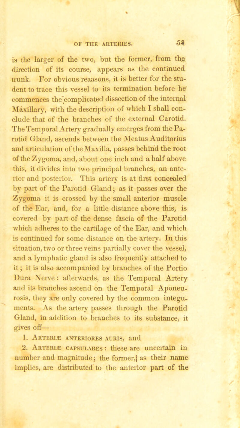 53 is the larger of the two, but the former, from the direction of its course, appears as the continued trunk. For obvious reaasons, it is better for the stu- dent to trace this vessel to its termination before he commences the’complicated dissection of the internal Maxillary, with the description of which I shall con- clude that of the branches of the external Carotid. The Temporal A rtery gradually emerges from the Pa- rotid Gland, ascends between the Meatus Auditorius and articulation of the Maxilla, passes behind the root of the Zygoma, and, about one inch and a half above this, it divides into two principal branches, an ante- rior and posterior. This artery is at first concealed by part of the Parotid Gland; as it passes over the Zygoma it is crossed by the small anterior muscle of the Ear, and, for a little distance above this, is covered by part of the dense fascia of the Parotid which adheres to the cartilage of the Ear, and which is continued for some distance on the artery. In this situation, two or three veins partially cover the vessel, and a lymphatic gland is also frequently attached to it; it is also accompanied by branches of the Portio Dura Nerve: afterwards, as the Temporal Artery and its branches ascend on the Temporal Aponeu- rosis, they are only covered by the common integu- ments. As the artery passes through the Parotid Gland, in addition to branches to its substance, it gives off— 1. Arteiu/e anteriores arris, and 2. Arte roe capsulares: these are uncertain in number and magnitude; the former,! as their name implies, are distributed to the anterior part of the