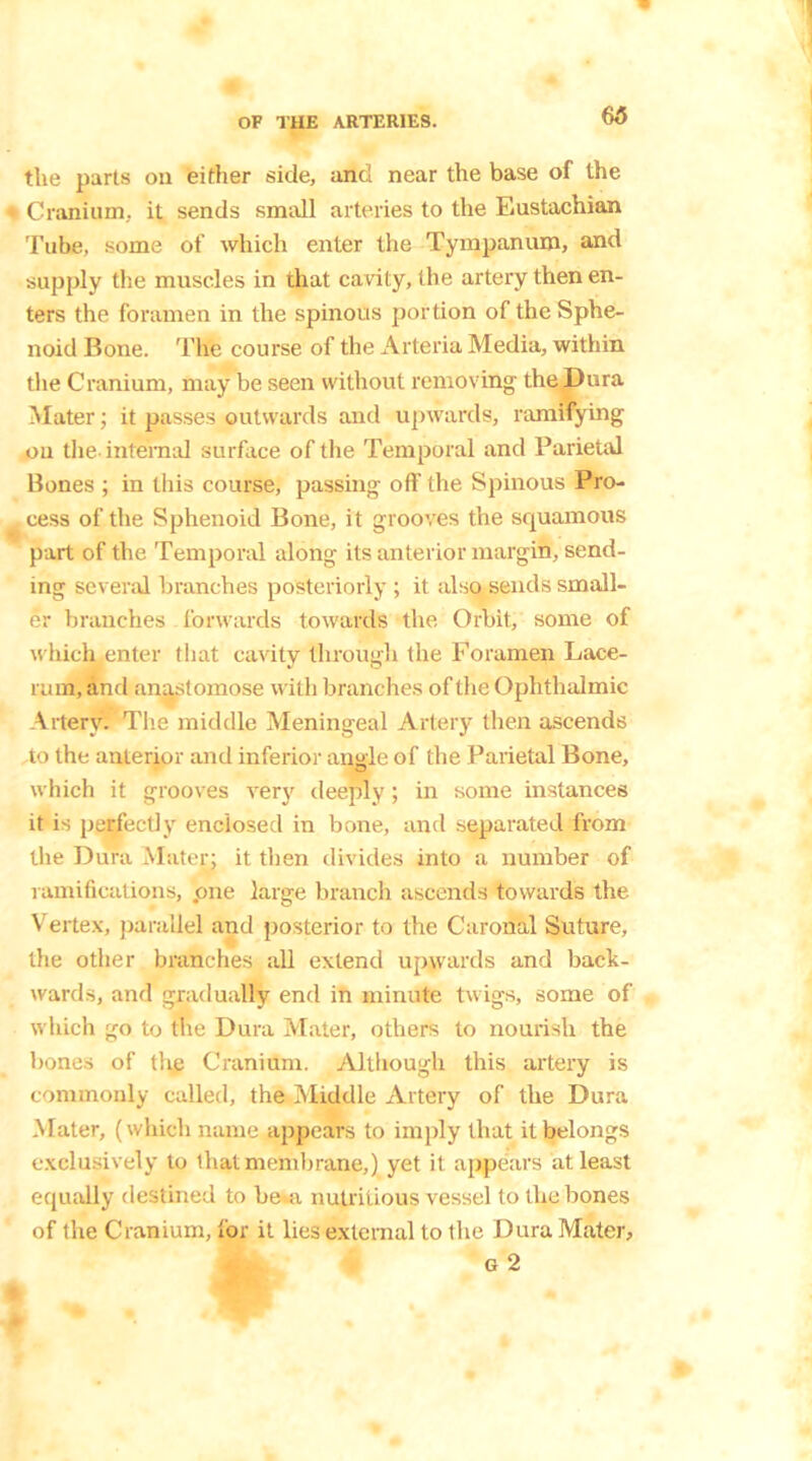 the parts ou either side, and near the base of the Cranium, it sends small arteries to the Eustachian Tube, some of which enter the Tympanum, and supply the muscles in that cavity, the artery then en- ters the foramen in the spinous portion of the Sphe- noid Bone. The course of the Arteria Media, within the Cranium, may be seen without removing the Dura Mater; it passes outwards and upwards, ramifying ou the-internal surface of the Temporal and Parietal Bones ; in this course, passing off the Spinous Pro- cess of the Sphenoid Bone, it grooves the squamous part of the Temporal along its anterior margin, send- ing several branches posteriorly ; it also sends small- er branches forwards towards the Orbit, some of which enter that cavity through the Foramen Lace- rum, and anastomose with branches of the Ophthalmic Artery. The middle Meningeal Artery then ascends to the anterior and inferior angle of the Parietal Bone, which it grooves very deeply; in some instances it is perfectly enclosed in bone, and separated from the Dura Mater; it then divides into a number of ramifications, .one large branch ascends towards the Vertex, parallel and posterior to the Caronal Suture, the other branches all extend upwards and back- wards, and gradually end in minute twigs, some of which go to the Dura Mater, others to nourish the bones of thp Cranium. Although this artery is commonly called, the Middle Artery of the Dura Mater, (which name appears to imply that it belongs exclusively to that membrane,) yet it appears at least equally destined to be--a nutritious vessel to the bones of the Cranium, for it lies external to the Dura Mater,
