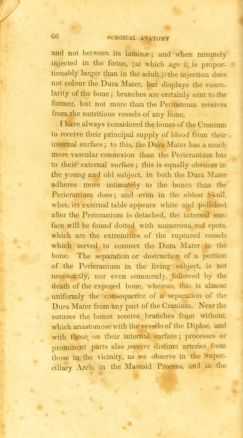 and not between its lamina;; and when minutelv injected in the fetus, (at which age it is propor- tionably larger than in the adult,) the injection dots not colour the Dura Mater, but displays the vascu- larity of the bone; branches are certainly sent to the former, but not more than the Periosteum receives from the nutritious vessels of any bone, I have always considered the bones of the Cranium to receive their principal supply of blood from their internal surface; to this, the Dura Mater has a much more vascular connexion than the Pericranium has to their external surface; this is equally obvious in the young and old subject, in both the Dura Mater adheres more intimately to the bones than the Pericranium does; and even in the oldest Skull, when its external table appears white and polished after the Pericranium is detached, the internal sur- face will be found dotted with numerous red spots, which are the extremities of the ruptured vessels which served to connect the Dura Mater to the bone. The separation or destruction of a portion of the Pericranium in the living subject, is not necessarily, nor even commonly, followed by the death of the exposed bone, whereas, this is almost uniformly the consequence of a separation of the Dura Mater from any part of the Cranium. Near the sutures the bones receive branches from without, which anastomose with the vessels of the Diploe, and with those on their internal surface; processes or prominent parts also receive distinct arteries from those in the vicinity, as we observe in the Super- ciliary Arch, in the Mastoid Process, and in the