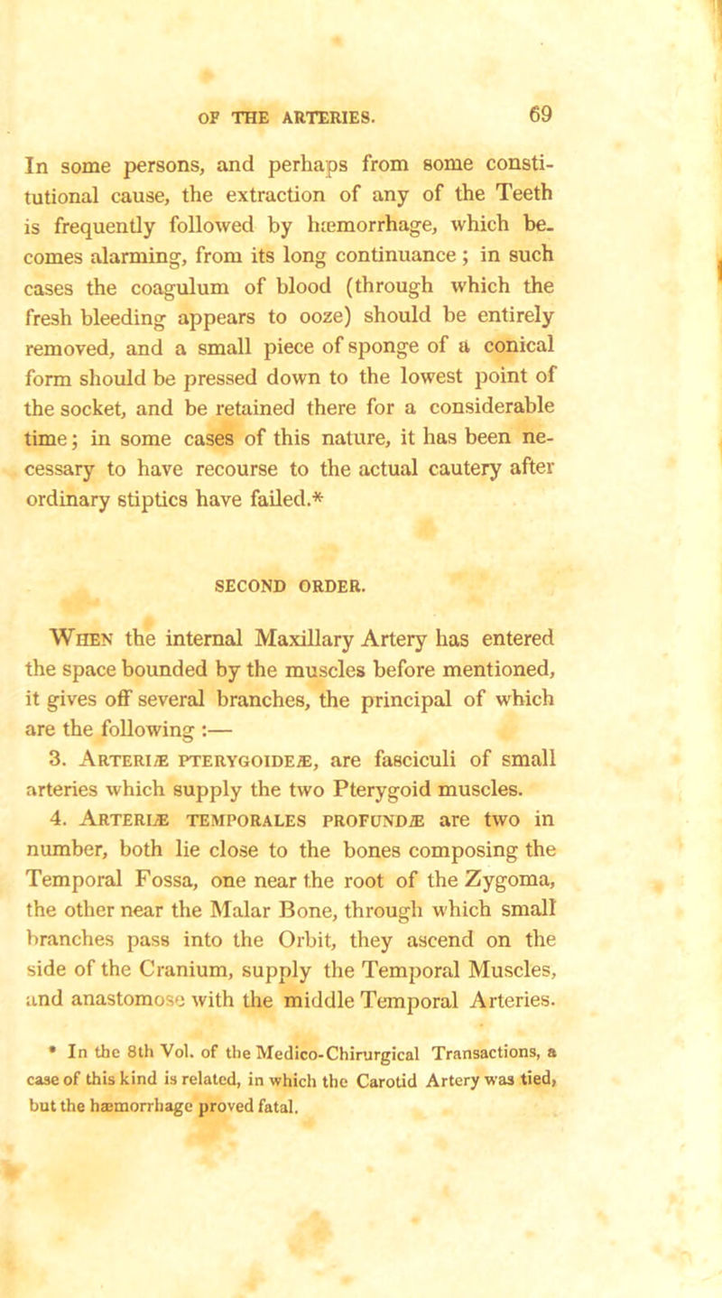 In some persons, and perhaps from some consti- tutional cause, the extraction of any of the Teeth is frequently followed by luemorrhage, which be- comes alarming, from its long continuance ; in such cases the coagulum of blood (through which the fresh bleeding appears to ooze) should be entirely removed, and a small piece of sponge of a conical form should be pressed down to the lowest point of the socket, and be retained there for a considerable time; in some cases of this nature, it has been ne- cessary to have recourse to the actual cautery after ordinary stiptics have failed.* SECOND ORDER. When the internal Maxillary Artery has entered the space bounded by the muscles before mentioned, it gives off several branches, the principal of which are the following :— 3. Arteri® pterygoide/e, are fasciculi of small arteries which supply the two Pterygoid muscles. 4. Arteree temporales profunda are two in number, both lie close to the bones composing the Temporal Fossa, one near the root of the Zygoma, the other near the Malar Bone, through which small branches pass into the Orbit, they ascend on the side of the Cranium, supply the Temporal Muscles, and anastomose with the middle Temporal Arteries. * In the 8th Vol. of the Medico-Chirurgical Transactions, a case of this kind is related, in which the Carotid Artery was tied, but the haemorrhage proved fatal.