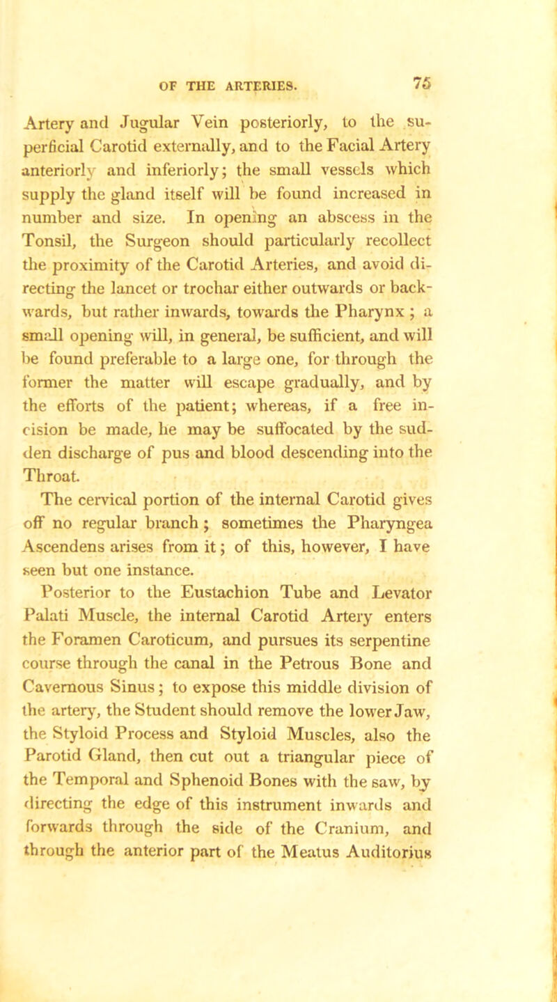 Artery and Jugular Vein posteriorly, to the su- perficial Carotid externally, and to the Facial Artery anteriorly and inferiorly; the small vessels which supply the gland itself will be found increased in number and size. In opening an abscess in the Tonsil, the Surgeon should particularly recollect the proximity of the Carotid Arteries, and avoid di- recting the lancet or trochar either outwards or back- wards, but rather inwards, towards the Pharynx ; a small opening will, in general, be sufficient, and will be found preferable to a large one, for through the former the matter will escape gradually, and by the efforts of the patient; whereas, if a free in- cision be made, lie may be suffocated by the sud- den discharge of pus and blood descending into the Throat. The cervical portion of the internal Carotid gives off no regular branch; sometimes the Pharyngea Ascendens arises from it; of this, however, I have seen but one instance. Posterior to the Eustachion Tube and Levator Palati Muscle, the internal Carotid Artery enters the Foramen Caroticum, and pursues its serpentine course through the canal in the Petrous Bone and Cavernous Sinus; to expose this middle division of the artery, the Student should remove the lower Jaw, the Styloid Process and Styloid Muscles, also the Parotid Gland, then cut out a triangular piece of the Temporal and Sphenoid Bones with the saw, by directing the edge of this instrument inwards and forwards through the side of the Cranium, and through the anterior part of the Meatus Auditorius