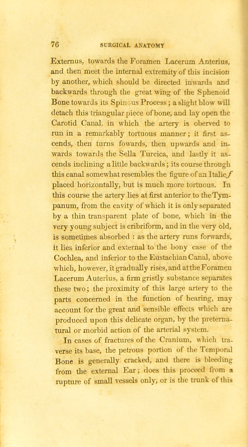 Extemus, towards the Foramen Lacerum Anterius, and then meet the internal extremity of this incision by another, which should be directed inwards and backwards through the great wing of the Sphenoid Bone towards its Spin us Process; a slight blow will detach this triangular piece of bone, and lay open the Carotid Canal, in which the artery is oberved to run in a remarkably tortuous manner; it first as- cends, then turns fowards, then upwards and in- wards towards the Sella Turcica, and lastly it as- cends inclining a little backwards ; its course through this canal somewhat resembles the figure of an Italic J placed horizontally, but is much more tortuous. In this course the artery lies at first anterior to the Tym- panum, from the cavity of which it is only separated by a thin transparent plate of bone, which in the very young subject is cribriform, and in the very old, is sometimes absorbed : as the artery runs forwards, it lies inferior and external to the bony case of the Cochlea, and inferior to the Eustachian Canal, above which, however, it gradually rises, and at the Foramen Lacerum Auterius, a firm gristly substance separates these two; the proximity of this large artery to the parts concerned in the function of hearing, may account for the great and sensible effects which are produced upon this delicate organ, by the preterna- tural or morbid action of the arterial system. In cases of fractures of the Cranium, which tra- verse its base, the petrous portion of the Temporal Bone is generally cracked, and there is bleeding from the external Ear; does this proceed from a rupture of small vessels only, or is the trunk of this