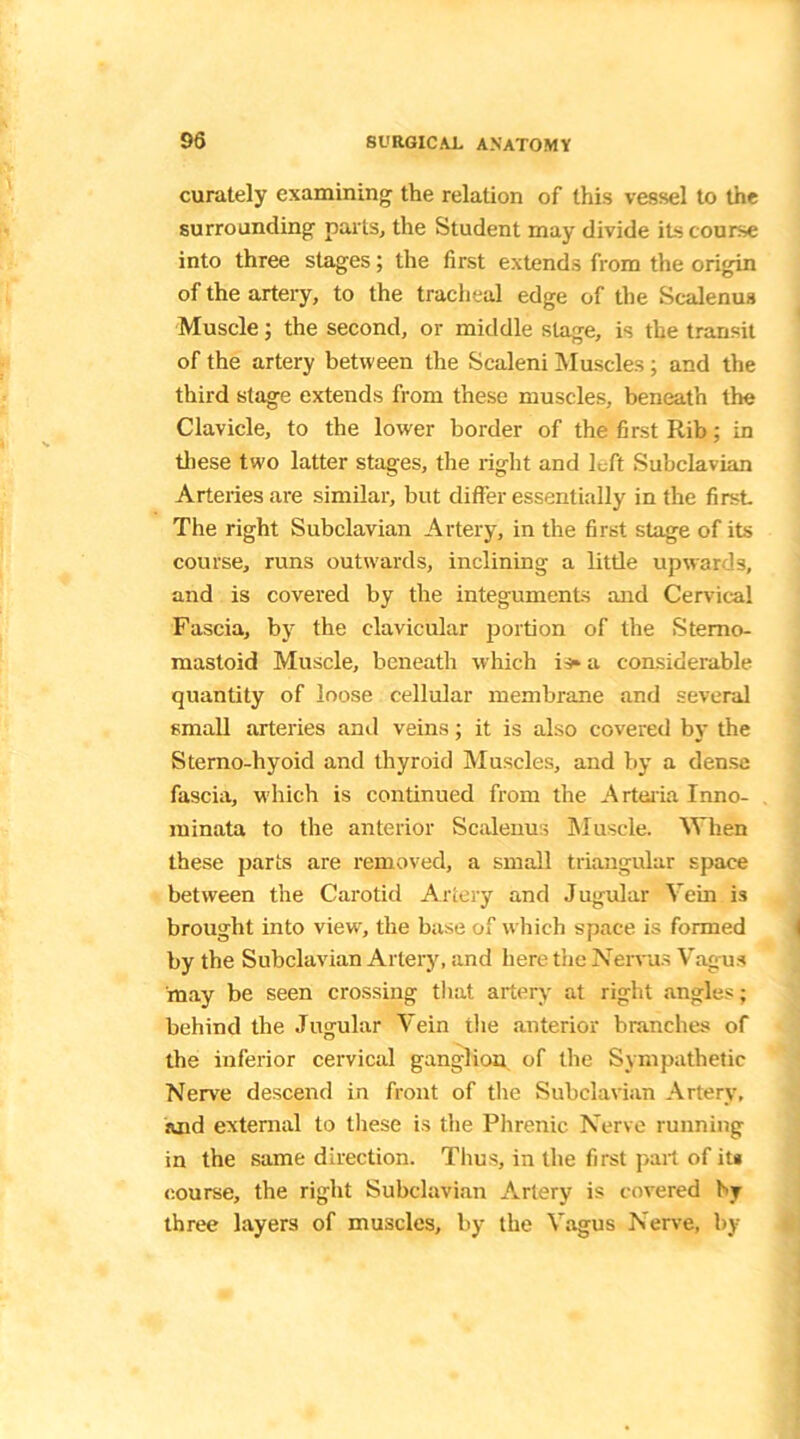curately examining- the relation of this vessel to the surrounding parts, the Student may divide iLs course into three stages; the first extends from the origin of the artery, to the tracheal edge of the Scalenus Muscle; the second, or middle stage, is the transit of the artery between the Scaleni Muscles; and the third stage extends from these muscles, beneath the Clavicle, to the lower border of the first Rib; in these two latter stages, the right and left Subclavian Arteries are similar, but differ essentially in the first The right Subclavian Artery, in the first stage of its course, runs outwards, inclining a little upwards, and is covered by the integuments and Cervical Fascia, by the clavicular portion of the Stemo- mastoid Muscle, beneath which is* a considerable quantity of loose cellular membrane and several small arteries and veins; it is also covered by the Sterno-hyoid and thyroid Muscles, and by a dense fascia, which is continued from the Artaria Inno- minata to the anterior Scalenus Muscle. When these parts are removed, a small triangular space between the Carotid Artery and Jugular Vein is brought into view, the base of which space is formed by the Subclavian Artery, and here the Nervus Vagus may be seen crossing that artery at right angles; behind the Jugular Vein the anterior branches of the inferior cervical ganglion of the Sympathetic Nerve descend in front of the Subclavian Artery, and external to these is the Phrenic Nerve running in the same direction. Thus, in the first part of it* course, the right Subclavian Artery is covered by three layers of muscles, by the Vagus Nerve, by