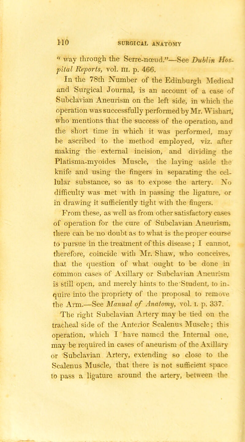 “ way through the Serre-noeud.”—See Dublin Hos- pital Reports, vol. m. p. 466. In the 78th Number of the Edinburgh Medical and Surgical Journal, is an account of a case of Subclavian Aneurism on the left side, in which the operation was successfully performed by Mr. Wishart, who mentions that the success of the operation, and the short time in which it was performed, may be ascribed to the method employed, viz. after making the external incision, and dividing the Platisma-myoides Muscle, the laying aside the knife and using the fingers in separating the cel- lular substance, so as to expose the artery. No difficulty was met with in passing the ligature, or in drawing it sufficiently tight with the fingers. From these, as well as from other satisfactory cases of operation for the cure of Subclavian Aneurism, there can be no doubt as to what is the proper course to pursue in the treatment of this disease; I cannot, therefore, coincide with Mr. Shaw, who conceives, that the question of what ought to be done in common cases of Axillary or Subclavian Aneurism is still open, and merely hints to the Student, to in- quire into the propriety of the proposal to remove the Arm.—See Manual of Anatomy, vol. i. p. 337. The right Subclavian Artery may be tied on the tracheal side of the Anterior Scalenus Muscle; this operation, which I have named the Internal one, may be required in cases of aneurism of the Axillary or Subclavian Artery, extending so close to the Scalenus Muscle, that there is not sufficient space to pass a ligature around the artery, between the
