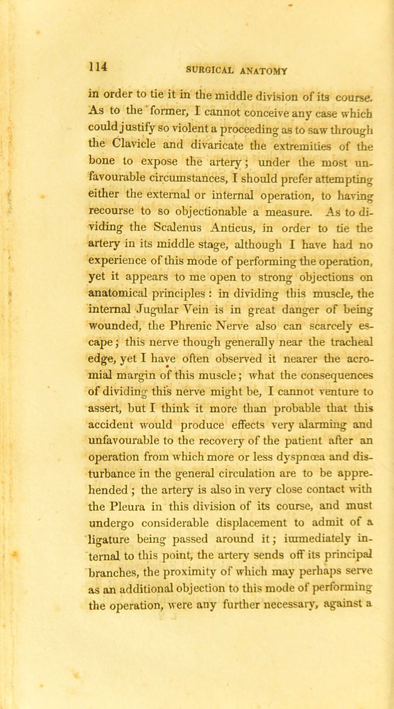 in order to tie it in the middle division of its course. As to the former, I cannot conceive any case which could justify so violent a proceeding as to saw through the Clavicle and divaricate the extremities of the bone to expose the artery; under the most un- favourable circumstances, T should prefer attempting either the external or internal operation, to having recourse to so objectionable a measure. As to di- viding the Scalenus Anticus, in order to tie the artery in its middle stage, although I have had no experience of this mode of performing the operation, yet it appears to me open to strong objections on anatomical principles : in dividing this muscle, the internal Jugular Vein is in great danger of being wounded, the Phrenic Nerve also can scarcely es- cape ; this nerve though generally near the tracheal edge, yet I have often observed it nearer the acro- mial margin of this muscle; what the consequences of dividing this nerve might be, I cannot venture to assert, but I think it more than probable that this accident would produce effects very alarming and unfavourable to the recoveiy of the patient after an operation from which more or less dyspnoea and dis- turbance in the general circulation are to be appre- hended ; the artery is also in very close contact with the Pleura in this division of its course, and must undergo considerable displacement to admit of a ligature being passed aroimd it; immediately in- ternal to this point, the artery sends oft' its principal branches, the proximity of which may perhaps serve as an additional objection to this mode of performing the operation, were any further necessary, against a