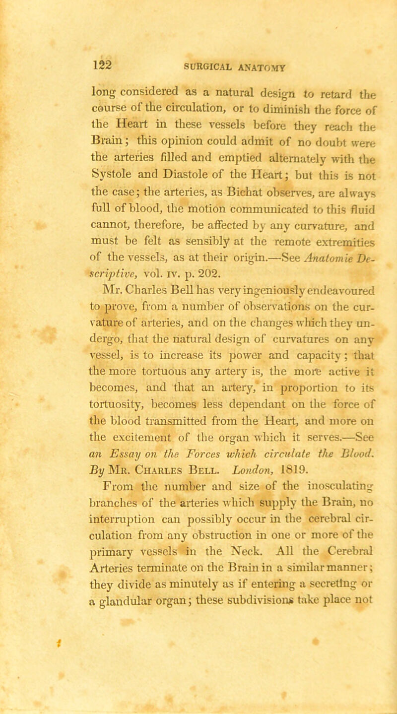 long considered as a natural design to retard the course of the circulation, or to diminish the force of the Heart in these vessels before they reach the Brain; this opinion could admit of no doubt were the arteries filled and emptied alternately with the Systole and Diastole of the Heart; but this is not the case; the arteries, as Bichat observes, are always full of blood, the motion communicated to this fluid cannot, therefore, be affected by any curvature, and must be felt as sensibly at the remote extremities of the vessels, as at their origin—See Anatomie De- scriptive, vol. iv. p. 202. Mr. Charles Bell has very ingeniously endeavoured to prove, from a number of observations on the cur- vature of arteries, and on the changes which they un- dergo, that the natural design of curvatures on any vessel, is to increase its power and capacity; that the more tortuous any artery is, the more active it becomes, and that an artery,' in proportion to its tortuosity, becomes less dependant on the force of the blood transmitted from the Heart, and more ou the excitement of the organ which it serves.—See an Essay on the Forces which circulate the Blood. By Mr. Charles Bell. London, 1819. From the number and size of the inosculating branches of the arteries which supply the Brain, no interruption can possibly occur in the cerebral cir- culation from any obstruction in one or more of the primary vessels in the Neck. All the Cerebral Arteries terminate on the Brain in a similar manner; they divide as minutely as if entering a secreting or a glandular organ; these subdivisions take place not i