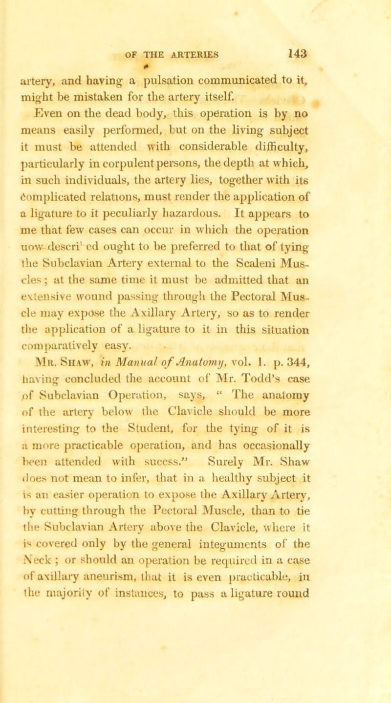 * urtery, and having a pulsation communicated to it, might be mistaken for the artery itself. Even on the dead body, this operation is by no means easily performed, but on the living subject it must be attended with considerable difficulty, particularly in corpulent persons, the depth at which, in such individuals, the artery lies, together with its Complicated relations, must render the application of a ligature to it peculiarly hazardous. It appears to me that few cases can occur in which the operation uow descri’ ed ought to be preferred to that of tying the Subclavian Artery external to the Scaleni Mus- cles ; at the same time it must be admitted that an extensive wound passing through the Pectoral Mus- cle may expose the Axillary Artery, so as to render the application of a ligature to it in this situation comparatively easy. Mr. Shaw, in Manual of Anatomy, vol. 1. p.344, having concluded the account of Mr. Todd’s case of Subclavian Operation, says, “ The anatomy of the artery below the Clavicle should be more interesting to the Student, for the tying of it is a more practicable operation, and has occasionally been attended with xuccss.” Surely Mr. Shaw does not mean to infer, that in a healthy subject it is an easier operation to expose the Axillary Artery, by cutting through the Pectoral Muscle, than to tie the Subclavian Artery above the Clavicle, where it is covered only by the general integuments of the Neck ; or should an operation be required in a case of axillary aneurism, that it is even practicable, in the majority of instances, to pass a ligature round