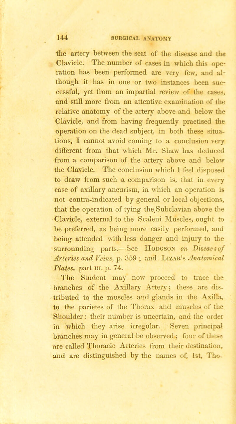 the artery between the seat of the disease and the Clavicle. The number of cases in which this ope- ration has been performed are very few, and al- though it has in one or two instances been suc- cessful, yet from an impartial review of the cases, and still more from an attentive examination of the relative anatomy of the artery above and below the Clavicle, and from having frequently practised the operation on the dead subject, in both these situa- tions, I cannot avoid coming to a conclusion very different from that which Mr. Shaw has deduced from a comparison of the artery above and below the Clavicle. The conclusiou which I feel disposed to draw from such a comparison is, that in every case of axillary aneurism, in which an operation is not contra-indicated by general or local objections, that the operation of tying tlie?Subclavian above the Clavicle, external to the Scaleni Muscles, ought to be preferred, as being more easily performed, and being attended with less danger and injury to the surrounding parts.—See Hodgson on Diseas s of Arteries and, Veins, p. 359 ; and Lizar’s Anatomical Plates, part ill. p. 74. The Student may now proceed to trace the branches of the Axillary Artery; these are dis- tributed to the muscles and glands in the Axilla, to the parietes of the Thorax and muscles of the Shoulder: their number is uncertain, and the order in which they arise irregular. Seven principal branches may in general be observed; four of these are called Thoracic Arteries from their destination, and are distinguished by the names of, 1st, Thy-