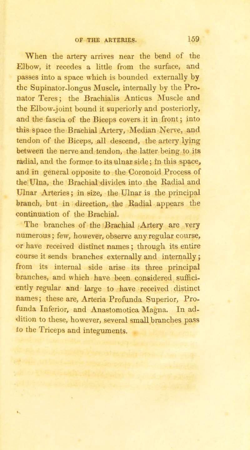 When the artery arrives near the bend of the Elbow, it recedes a little from the surface, and passes into a space which is bounded externally by the Supinator-longus Muscle, internally by the Pro- nator Teres; the Brachialis Anticus Muscle and the Elbow-joint bound it superiorly and posteriorly, and the fascia of the Biceps covers it in front; into this space the Brachial Artery, Median Nerve, and tendon of the Biceps, all descend, the artery lying between the nerve and tendon, the latter being to its radial, and the former to its ulnar side; in this space, and in general opposite to the Coronoid Process of the Ulna, the Brachial divides into the Radial and Ulnar Arteries; in size, the Ulnar is the principal branch, but in direction, the Radial appears the continuation of the Brachial. The branches of the Brachial Artery are very numerous; few, however, observe any regular course, or have received distinct names; through its entire eourse it sends branches externally and internally; from its internal side arise its three principal branches, and which have been considered suffici- ently regular and large to have received distinct names; these are, Arteria Profunda Superior, Pro- funda Inferior, and Anastomotica Magna. In ad- dition to these, however, several small branches pass to the Triceps and integuments.