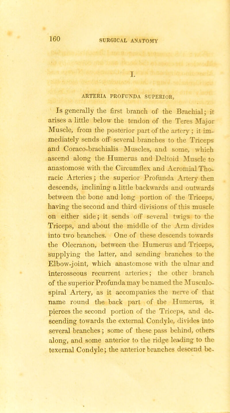 I. ARTERIA PROFUNDA SUPERIOR, Is generally the first branch of the Brachial; it arises a little below the tendon of the Teres Major Muscle, from the posterior part of the artery; it im- mediately sends off several branches to the Triceps and Coraco-brachialis Muscles, and some, which ascend along the Humerus and Deltoid Muscle to anastomose with the Circumflex and Acromial Tho- racic Arteries; the superior Profunda Artery then descends, inclining a little backwards and outwards between the bone and long portion of the Triceps, having the second and third divisions of this muscle on either side; it sends off several twigs to the Triceps, and about the middle of the Arm divides into two branches. One of these descends towards the Olecranon, between the Humerus and Triceps, supplying the latter, and sending branches to the Elbow-joint, which anastomose with the ulnar and interosseous recurrent arteries; the other branch of the superior Profunda may be named the Musculo- spiral Artery, as it accompanies the nerve of that name round the back part of the Humerus, it pierces the second portion of the Triceps, and de- scending towards the external Condyle, divides into several branches; some of these pass behind, others along, and some anterior to the ridge leading to the texemal Condyle; the anterior branches descend be-
