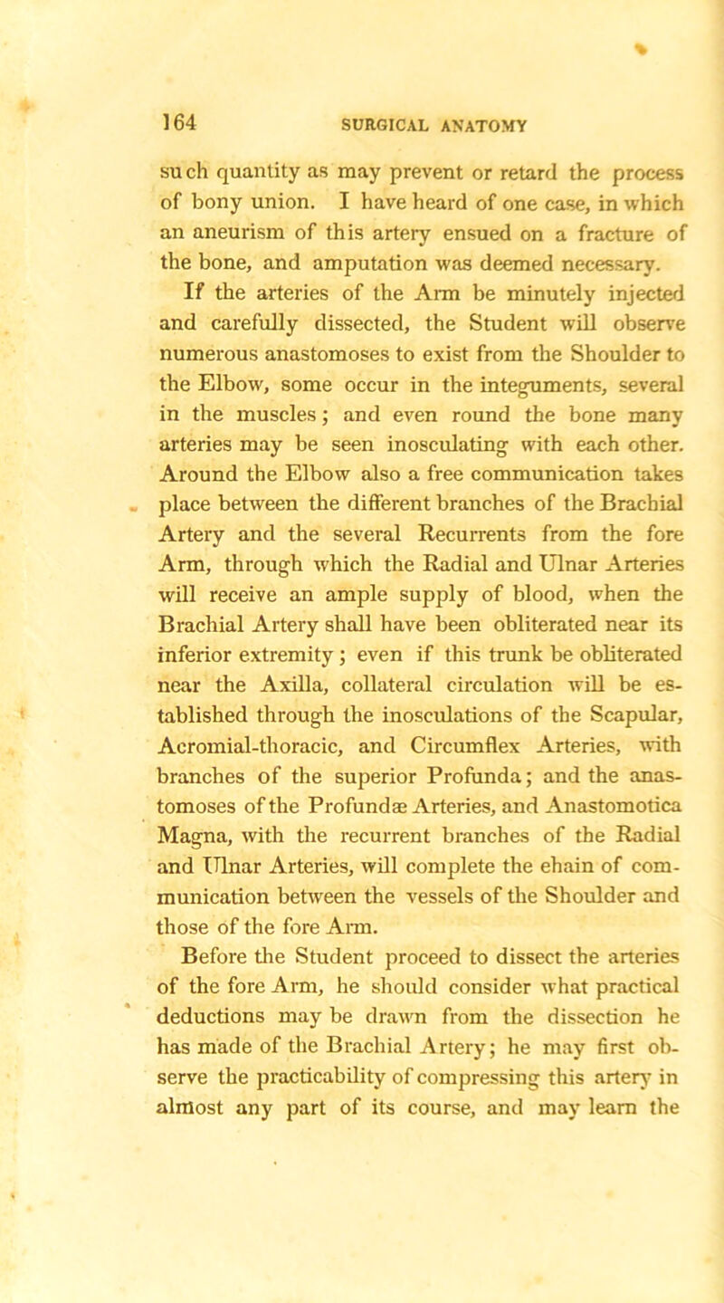 such quantity as may prevent or retard the process of bony union. I have heard of one case, in which an aneurism of this artery ensued on a fracture of the bone, and amputation was deemed necessary. If the arteries of the Aim be minutely injected and carefully dissected, the Student will observe numerous anastomoses to exist from the Shoulder to the Elbow, some occur in the integuments, several in the muscles; and even round the bone many arteries may be seen inosculating with each other. Around the Elbow also a free communication takes place between the different branches of the Brachial Artery and the several Recurrents from the fore Arm, through which the Radial and Ulnar Arteries will receive an ample supply of blood, when the Brachial Artery shall have been obliterated near its inferior extremity; even if this trunk be obliterated near the Axilla, collateral circulation will be es- tablished through the inosculations of the Scapular, Acromial-thoracic, and Circumflex Arteries, with branches of the superior Profunda; and the anas- tomoses of the Profundse Arteries, and Anastomotica Magna, with the recurrent branches of the Radial and Ulnar Arteries, will complete the ehain of com- munication between the vessels of the Shoulder and those of the fore Aim. Before the Student proceed to dissect the arteries of the fore Arm, he should consider what practical deductions may be drawn from the dissection he has made of the Brachial Artery; he may first ob- serve the practicability of compressing this artery in almost any part of its course, and may learn the