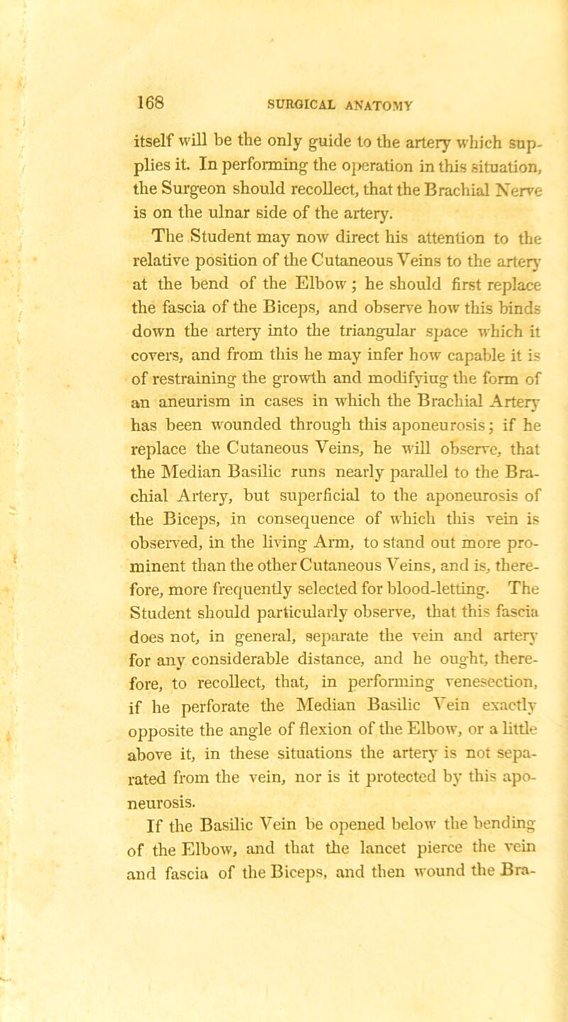itself will be the only guide to the artery which sup- plies it. In performing the operation in this situation, the Surgeon should recollect, that the Brachial Nerve is on the ulnar side of the artery. The Student may now direct his attention to the relative position of the Cutaneous Veins to the artery at the bend of the Elbow; he should first replace the fascia of the Biceps, and observe how this binds down the artery into the triangular space which it covers, and from this he may infer how capable it is of restraining the growth and modifying the form of an aneurism in cases in which the Brachial Artery has been wounded through this aponeurosis; if he replace the Cutaneous Veins, he will observe, that the Median Basilic runs nearly parallel to the Bra- chial Artery, but superficial to the aponeurosis of the Biceps, in consequence of which this vein is observed, in the living Arm, to stand out more pro- minent than the other Cutaneous Veins, and is, there- fore, more frequently selected for blood-letting. The Student should particularly observe, that this fascia does not, in general, separate the vein and artery for any considerable distance, and he ought, there- fore, to recollect, that, in performing venesection, if he perforate the Median Basilic Vein exactly opposite the angle of flexion of the Elbow, or a little above it, in these situations the artery is not sepa- rated from the vein, nor is it protected by this apo- neurosis. If the Basilic Vein be opened below the bending of the Elbow, and that the lancet pierce the vein and fascia of the Biceps, and then wound the Bra-
