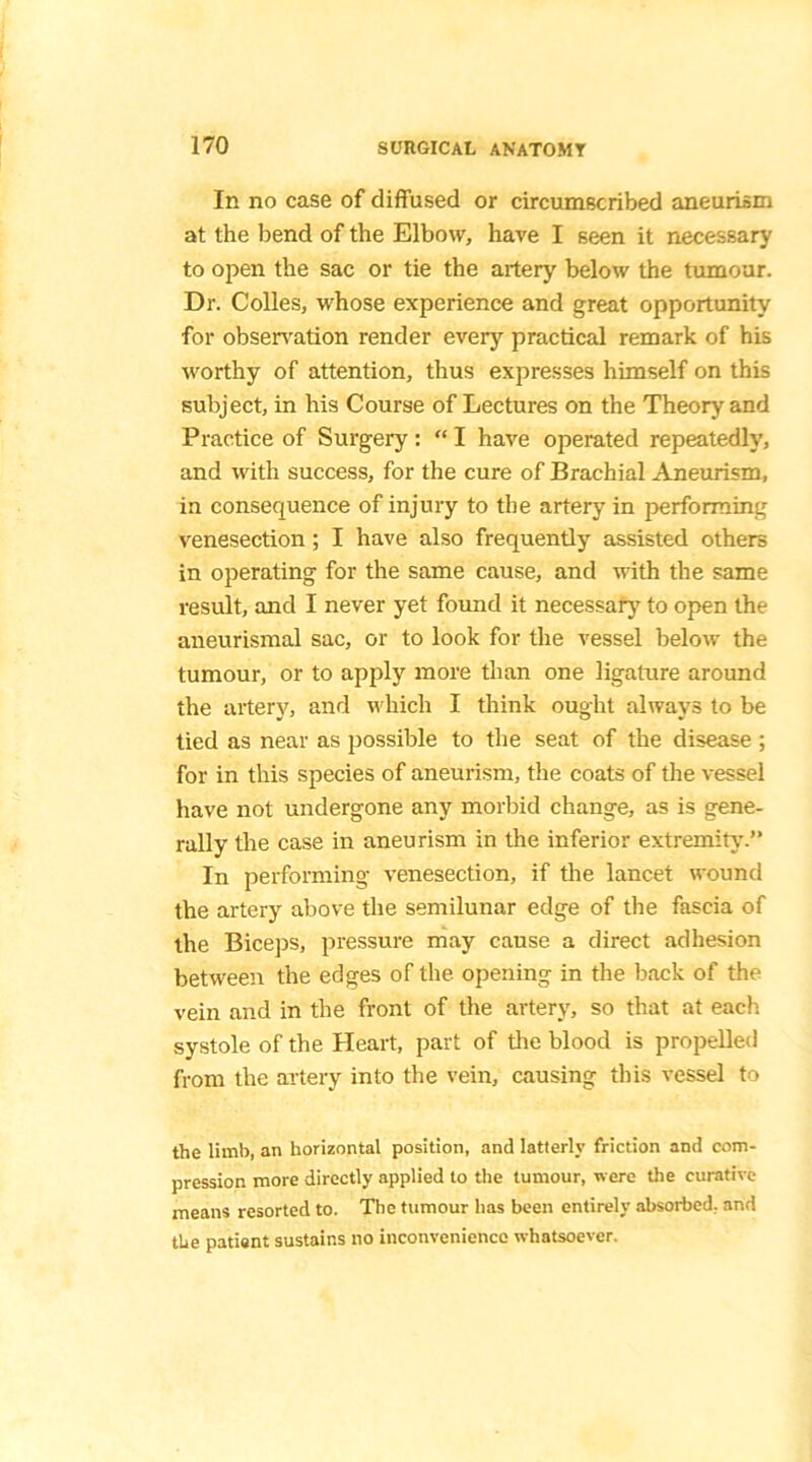 In no case of diffused or circumscribed aneurism at the bend of the Elbow, have I seen it necessary to open the sac or tie the artery below the tumour. Dr. Colles, whose experience and great opportunity for observation render every practical remark of his worthy of attention, thus expresses himself on this subject, in his Course of Lectures on the Theory and Practice of Surgery : “ I have operated repeatedly, and with success, for the cure of Brachial Aneurism, in consequence of injury to the artery in performing venesection; I have also frequently assisted others in operating for the same cause, and with the same result, and I never yet found it necessary to open the aneurismal sac, or to look for the vessel below the tumour, or to apply more than one ligature around the artery, and which I think ought always to be tied as near as possible to the seat of the disease ; for in this species of aneurism, the coats of the vessel have not undergone any morbid change, as is gene- rally the case in aneurism in the inferior extremity.” In performing venesection, if the lancet wound the artery above the semilunar edge of the fascia of the Biceps, pressure may cause a direct adhesion between the edges of the opening in the back of the vein and in the front of the artery, so that at each systole of the Heart, part of the blood is propelled from the artery into the vein, causing this vessel to the limb, an horizontal position, and latterly friction and com- pression more directly applied to the tumour, were the curative means resorted to. The tumour has been entirely absorbed, and the patient sustains no inconvenience whatsoever.