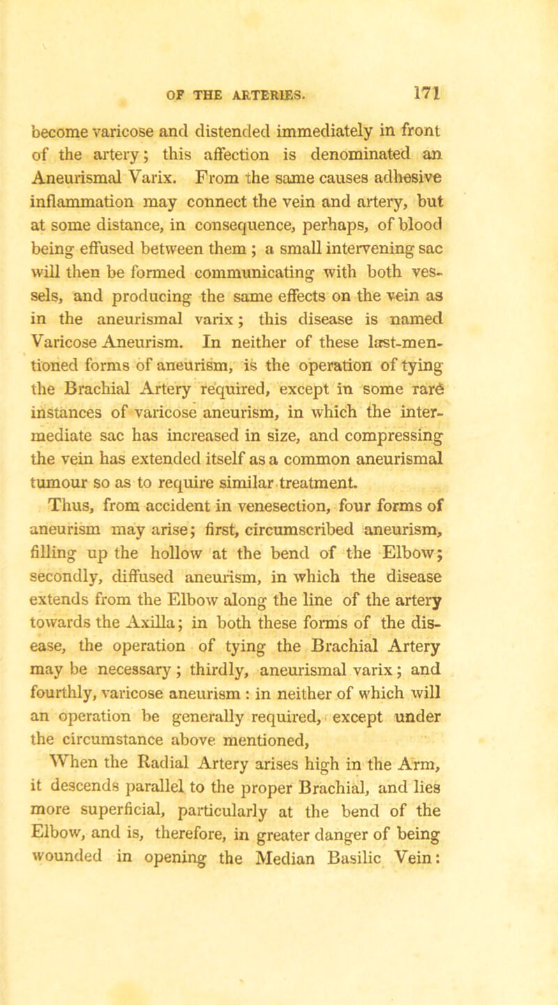 become varicose and distended immediately in front of the artery; this affection is denominated an Aneurismal Varix. From the same causes adhesive inflammation may connect the vein and artery, but at some distance, in consequence, perhaps, of blood being effused between them ; a small intervening sac will then be formed communicating with both ves- sels, and producing the same effects on the vein as in the aneurismal varix; this disease is named Varicose Aneurism. In neither of these last-men- tioned forms of aneurism, is the operation of tying the Brachial Artery required, except in some rar6 instances of varicose aneurism, in which the inter- mediate sac has increased in size, and compressing the vein has extended itself as a common aneurismal tumour so as to require similar treatment. Thus, from accident in venesection, four forms of aneurism may arise; first, circumscribed aneurism, filling up the hollow at the bend of the Elbow; secondly, diffused aneurism, in which the disease extends from the Elbow along the line of the artery towards the Axilla; in both these forms of the dis- ease, the operation of tying the Brachial Artery may be necessary; thirdly, aneurismal varix; and fourthly, varicose aneurism : in neither of which will an operation be generally required, except under the circumstance above mentioned. When the Radial Artery arises high in the Arm, it descends parallel to the proper Brachial, and lies more superficial, particularly at the bend of the Elbow, and is, therefore, in greater danger of being wounded in opening the Median Basilic Vein: