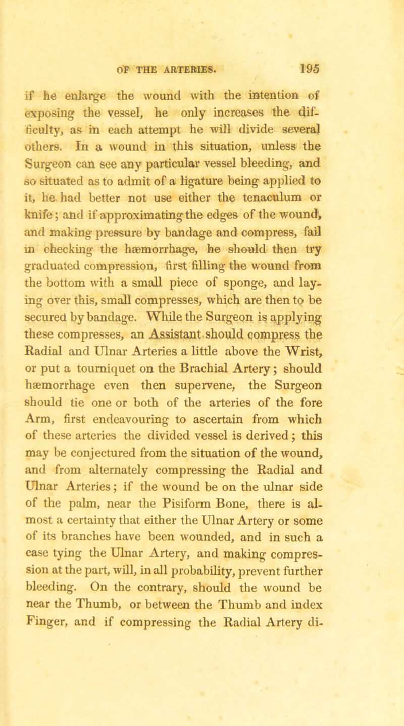 if he enlarge the wound with the intention of exposing the vessel, he only increases the dif- ficulty, as in each attempt he will divide several others. In a wound in this situation, unless the Surgeon can see any particular vessel bleeding, and so situated as to admit of a ligature being applied to it, he had better not use either the tenaculum or knife; and if approximating the edges of the wound, and making pressure by bandage and compress, fail in checking the haemorrhage, he should then try graduated compression, first filling the wound from the bottom with a small piece of sponge, and lay- ing over this, small compresses, which are then to be secured by bandage. While the Surgeon is applying these compresses, an Assistant should compress the Radial and Ulnar Arteries a little above the Wrist, or put a tourniquet on the Brachial Artery; should haemorrhage even then supervene, the Surgeon should tie one or both of the arteries of the fore Arm, first endeavouring to ascertain from which of these arteries the divided vessel is derived; this may be conjectured from the situation of the wound, and from alternately compressing the Radial and Ulnar Arteries; if the wound be on the ulnar side of the palm, near the Pisiform Bone, there is al- most a certainty that either the Ulnar Artery or some of its branches have been wounded, and in such a case tying the Ulnar Artery, and making compres- sion at the part, will, in all probability, prevent further bleeding. On the contrary, should the wound be near the Thumb, or between the Thumb and index Finger, and if compressing the Radial Artery di-