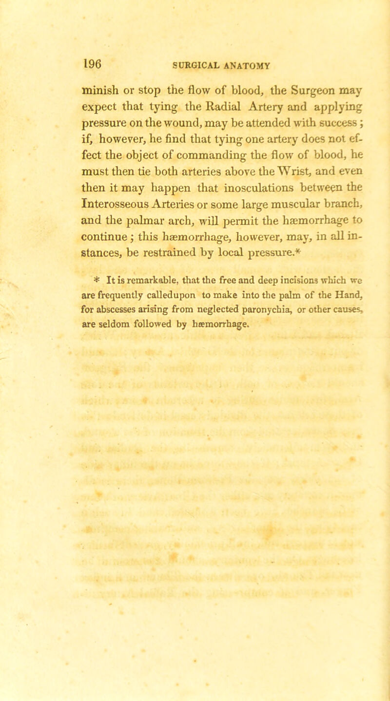 minish or stop the flow of blood, the Surgeon may expect that tying the Radial Artery and applying pressure on the wound, may be attended with success; if, however, he find that tying one artery does not ef- fect the object of commanding the flow of blood, he must then tie both arteries above the Wrist, and even then it may happen that inosculations between the Interosseous Arteries or some large muscular branch, and the palmar arch, will permit the haemorrhage to continue; this haemorrhage, however, may, in all in- stances, be restrained by local pressure.* * It is remarkable, that the free and deep incisions which we are frequently calledupon to make into the palm of the Hand, for abscesses arising from neglected paronychia, or other causes, are seldom followed by hcemorrhage.