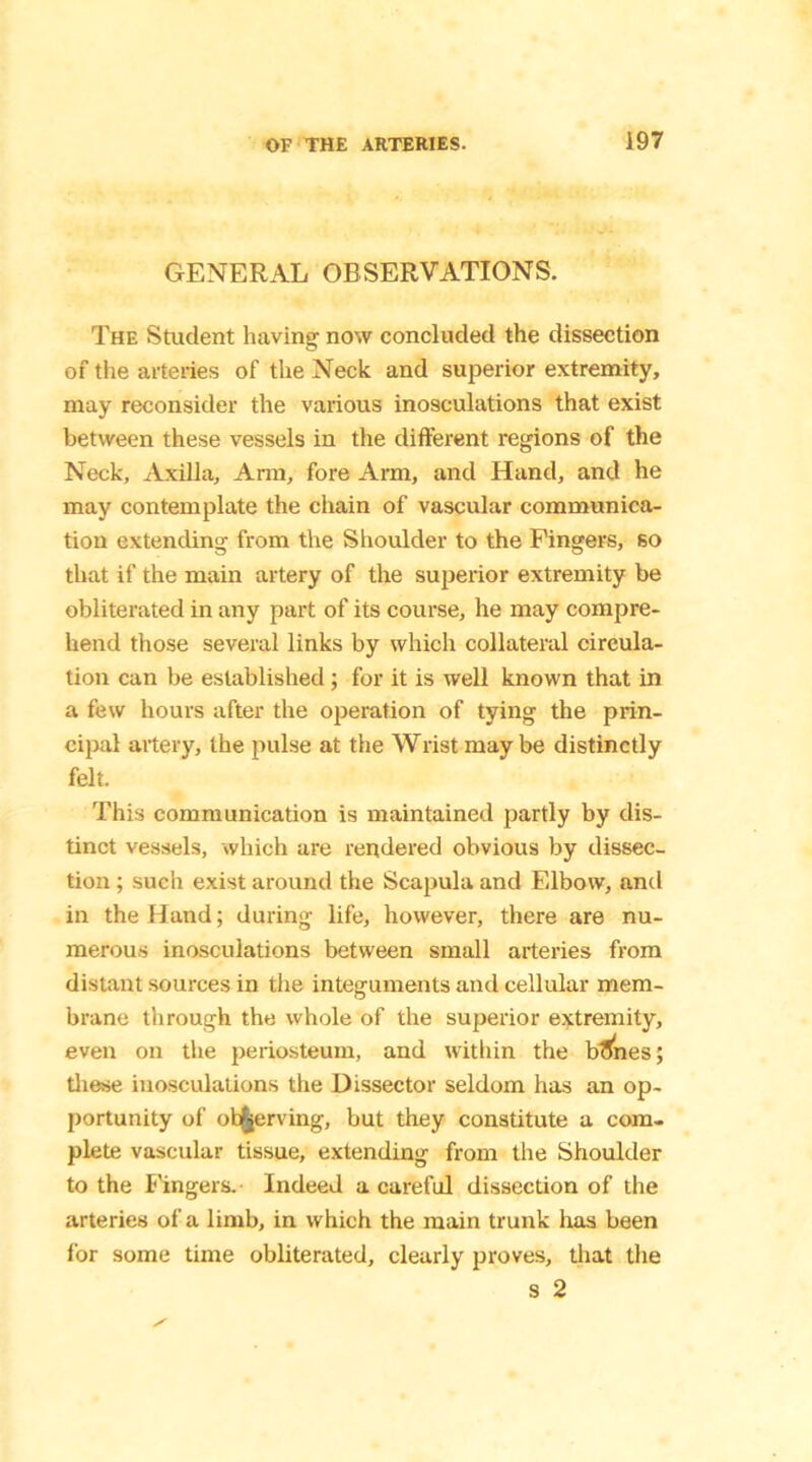 GENERAL OBSERVATIONS. The Student having- now concluded the dissection of the arteries of the Neck and superior extremity, may reconsider the various inosculations that exist between these vessels in the different regions of the Neck, Axilla, Arm, fore Arm, and Hand, and he may contemplate the chain of vascular communica- tion extending from the Shoulder to the Fingers, so that if the main artery of the superior extremity be obliterated in any part of its course, he may compre- hend those several links by which collateral circula- tion can be established ; for it is well known that in a few hours after the operation of tying the prin- cipal artery, the pulse at the Wrist may be distinctly felt. This communication is maintained partly by dis- tinct vessels, which are rendered obvious by dissec- tion ; such exist around the Scapula and Elbow, and in the Hand; during life, however, there are nu- merous inosculations between small arteries from distant sources in the integuments and cellular mem- brane through the whole of the superior extremity, even on the periosteum, and within the btJnes; these inosculations the Dissector seldom has an op- portunity of observing, but they constitute a com- plete vascular tissue, extending from the Shoulder to the Fingers.- Indeed a careful dissection of the arteries of a limb, in which the main trunk has been for some time obliterated, clearly proves, that the s 2