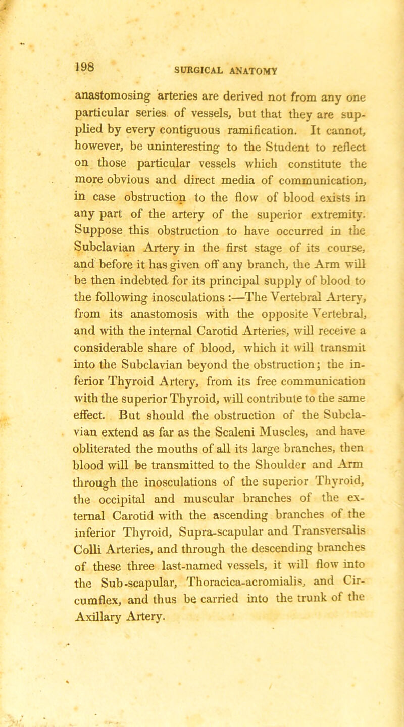 anastomosing arteries are derived not from any one particular series of vessels, but that they are sup- plied by every contiguous ramification. It cannot, however, be uninteresting to the Student to reflect on those particular vessels which constitute the more obvious and direct media of communication, in case obstruction to the flow of blood exists in any part of the artery of the superior extremity. Suppose this obstruction to have occurred in the Subclavian Artery in the first stage of its course, and before it has given off any branch, the Arm will be then indebted for its principal supply of blood to the following inosculations :—The Vertebral Artery, from its anastomosis with the opposite Vertebral, and with the internal Carotid Arteries, will receive a considerable share of blood, which it will transmit into the Subclavian beyond the obstruction; the in- ferior Thyroid Artery, from its free communication with the superior Thyroid, will contribute to the same effect. But should the obstruction of the Subcla- vian extend as far as the Scaleni Muscles, and have obliterated the mouths of all its large branches, then blood will be transmitted to the Shoulder and Arm through the inosculations of the superior Thyroid, the occipital and muscular branches of the ex- ternal Carotid with the ascending branches of the inferior Thyroid, Supra-scapular and Transversalis Colli Arteries, and through the descending branches of these three last-named vessels, it will flow into the Sub-scapular, Thoracica-acromialis, and Cir- cumflex, and thus be carried into the trunk of the Axillary Artery.