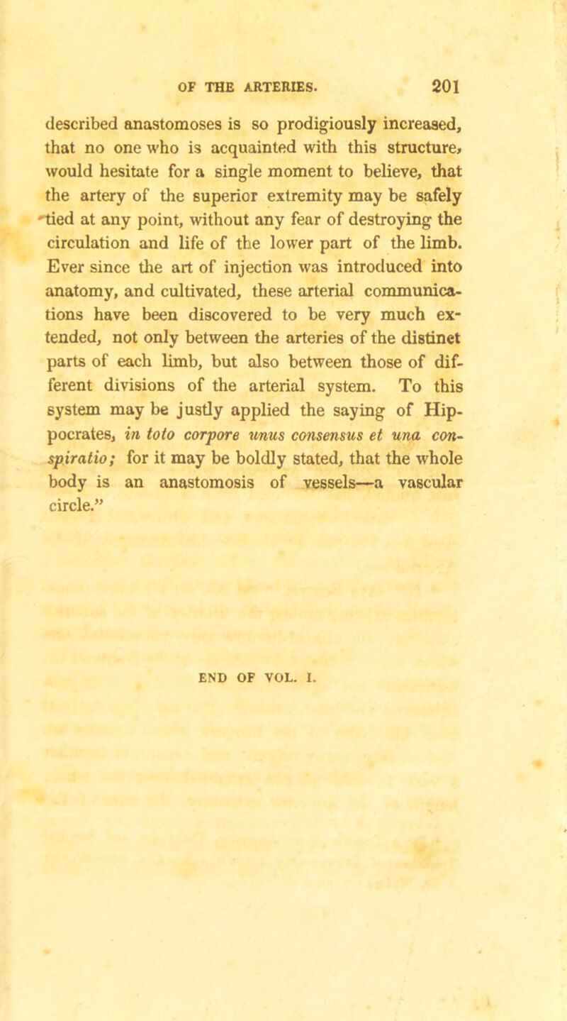 described anastomoses is so prodigiously increased, that no one who is acquainted with this structure, would hesitate for a single moment to believe, that the artery of the superior extremity may be safely 'tied at any point, without any fear of destroying the circulation and life of the lower part of the limb. Ever since the art of injection was introduced into anatomy, and cultivated, these arterial communica- tions have been discovered to be very much ex- tended, not only between the arteries of the distinct parts of each limb, but also between those of dif- ferent divisions of the arterial system. To this system may be justly applied the saying of Hip- pocrates, in toto corpora unus consensus et una con- spiratio; for it may be boldly stated, that the whole body is an anastomosis of vessels—a vascular circle.” END OF VOL. I.