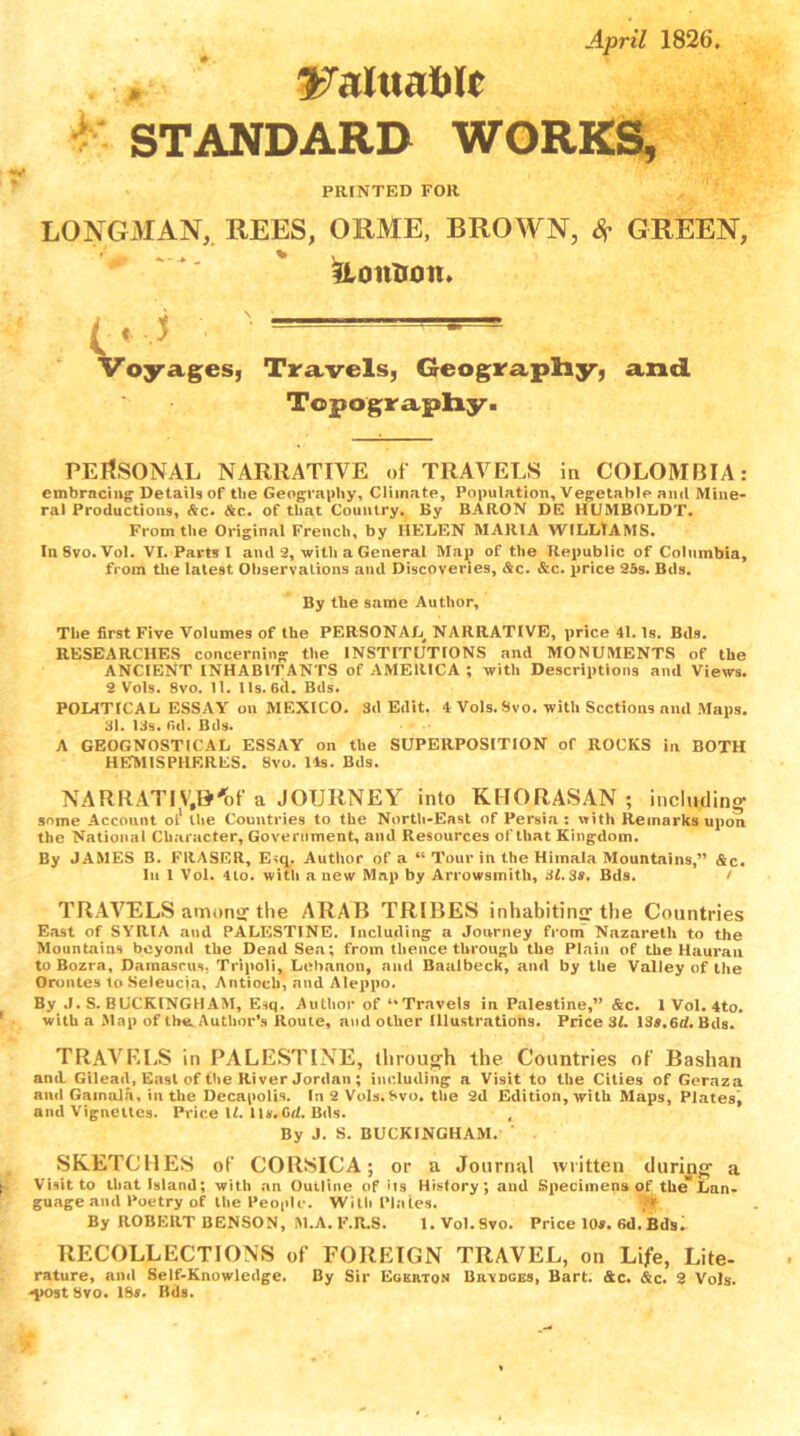 April 1826 WahxaMt STANDARD WORKS, PRINTED FOR LONGMAN, REES, ORME, BROWN, S? GREEN, &oittion. Voyages, Travels, Geography, and. Topography. PERSONAL NARRATIVE of TRAVELS in COLOMBIA: embracing Details of the Geography, Climate, Population, Vegetable and Mine- ral Productions, Ac. <&c. of that Country. By BARON DE HUMBOLDT. From the Original French, by HELEN MARIA WILLIAMS. InSvo.Vol. VI. Parts 1 and 2, with a General Map of the Republic of Columbia, from the latest Observations and Discoveries, &c. &c. price 25s. Bds. By the same Author, The first Five Volumes of the PERSONAL^ NARRATIVE, price 41. Is. Bds. RESEARCHES concerning the INSTITUTIONS and MONUMENTS of the ANCIENT INHABITANTS of AMERICA ; with Descriptions and Views. 2 Vols. 8vo. 11. Us. 6(1. Bds. POLITICAL ESSAY on MEXICO. Sd Edit. 4 Vols.Svo. with Sections and Maps. 31. 13s. 6d. Bds. A GEOGNOSTICAL ESSAY on the SUPERPOSITION of ROCKS in BOTH HEMISPHERES. 8vo. 11s. Bds. NARRATIVJ&'bf a JOURNEY into KHORASAN ; including- some Account ol* the Countries to the North-East of Persia : with Remarks upon the National Character, Government, and Resources of that Kingdom. By JAMES B. FRASER, E^q. Author of a “ Tour in the Himala Mountains,” &c. In 1 Vol. 4to. with a new Map by Arrowsmith, 31. 3s. Bds. / TRAVELS among the ARAB TRIBES inhabiting the Countries East of SYRIA and PALESTINE. Including a Journey from Nazareth to the Mountains beyond the Dead Sea; from thence through the Plain of the Hauran to Bozra, Damascus; Tripoli, Lebanon, and Baalbeck, and by the Valley of the Orontes to Seleucia, Antioch, and Aleppo. By J. S. BUCKINGHAM, Esq. Author of “Travels in Palestine,” &c. 1 Vol. 4to. with a Map of the Author’s Route, and other Illustrations. Price 31. 13*.6rf. Bds. TRAVELS in PALESTINE, through the Countries of Bashan anil Gilead, East of the River Jordan ; including a Visit to tile Cities of Geraza and Gainalh, in the Decapolis. In 2 Vols.f»vo. the 2d Edition, with Maps, Plates, and Vignettes. Price 1/. 1u. Gd. Bds. t By J. S. BUCKINGHAM. SKETCHES of CORSICA; or a Journal written during- a Visit to that Island; with an Outline of > t s History; and Specimens of the” Lan- guage aad Poetry of the People. With Plates. By ROBERT BENSON, M.A. F.R.S. 1. Vol.Svo. Price 10s. 6d. Bdsi RECOLLECTIONS of FOREIGN TRAVEL, on Life, Lite- rature, and Self-Knowledge. By Sir Egkrtqn Brydges, Bart. &c. &c. 2 Vols. -post Svo. 18*. Bds.
