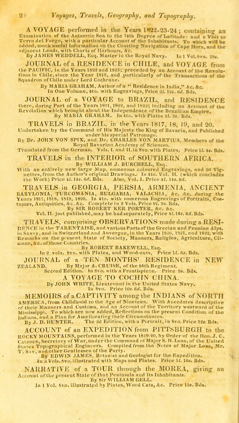 A VOYAGE performed in the Years 1822-23-24; containing an Examination of the Antarctic Sea to the 74th Degree of Latitude*, and a Visit to Terra del Fufego, with a particular Account of the Inhabitants. To which will be added, much useful Information on the Coasting Navigation of Cape Horn, and the adjacent Lands, with Charts of Harbours, &c. By JAMES WEDDELL, Esq. Master in the Royal Navy. In 1 VoLSvo. 16#. JOURNAL ofa RESIDENCE in CHILE, and VOYAGE from t he PACIFIC, in the Years 1822 and 1823; preceded by an Account of the Revolu- tions in Chile, since the Year 1810, and particularly of the Transactions of the Squadron of Chile under Lord Cochrane. By MARIA GRAHAM, Author of a “ Residence in India,” A c. Ac. In One Volume, 4to. with Engravings, Price 2Z.12#. Gd. Bds. JOURNAL of a VOYAGE to BRAZIL, and RESIDENCE there, during Part of the Years 1821,1822, and 1S23; including an Account of the Revolution which brought about the Independence of the Brazilian Empire. By MARIA GRAHAM. In 4to. with Plates 21. 2s. Bds. TRAVELS in BRAZIL, in the Years 1817, 18, 19, and 20. Undertaken by the Command of His Majesty the King of Bavaria, and Published under his special Patronage. By Dr. JOHN VON SPIX, and,Dr. CHARLES VON MARTIUS, Members of the Royal Bavarian Academy of Sciences. Translated from the German. Vols. I. and II. in Svo. with Plates. Price 1Z. 4#. Bds. TRAVELS in the INTERIOR of SOUTHERN AFRICA. By WILLIAM J. BURCHELL, Esq. With an entirely new large Map. numerous coloured Engravings, and 50 Vig- nettes, from the Author’s original Drawings./ In 4to. Vol. IT. (which concludes the Work) Price 4Z. 14#. 6rt. Bds. Also, Vol. I. Price 4Z. 14s. 6d. TRAVELS in GEORGIA, PERSIA, ARMENIA, ANCIENT BABYLONIA, TURCOMANIA, BULGARIA, VALACHIA, &c. <Sic. during the Years 1817,1818, 1S19, 1820. In 4to. with numerous Engravings of Portraits, Cos- tumes, Antiquities, &c. Ac. Complete in 2 Vols. Price 91. 9#. Bds. By SIR RORERT KElt PORTER, &c. &c. Vol. II. just published,may be had separately, Price 4Z.14#. 6d. Bils. TRAVELS, comprising OBSERVATIONS made during a RESI- DF-NCE in the TARENTAISE, and various Parts of the Grecian and Pennine Alps, in Savoy, and in Switzerland and Auvergne, in the Years 1S20, 1821, and 1S22, with Remarks on the present State of Society, Manners, Religion, Agriculture, Cli- mate, &c. of those Countries. By ROBERT BAKEWELL, Esq. In 2 vols. 8vo. with Plates, and Wood-cuts, Price 1Z. 6#. Bds. JOURNAL of a TEN MONTHS’ RESTDENCE in NEW ZEALAND. By Major A. CRUISE, of the 84th Regiment. Second Edition. In 8vo. with a Frontispiece. Price 9#. Bds. A VOYAGE TO COCHIN CHINA. By JOHN WHITE, Lieutenant in the United States Navy, In Svo. Price 10s. 6rf. Bds. MEMOIRS of a CAPTIVITY among* the INDIANS of NORTH AMERICA, from Childhood to the Age of Nineteen. With Anecdotes descriptive of their Manners and Customs, and an Account of the Territory westward of the Mississippi. To which are now added. Reflections on the present Condition of the Indians, and a Plan for Ameliorating their Circumstances. By J D. HUNTER. The 3d Edition, with a Portrait, in Svo. Trice 12#. Bds. ACCOUNT of an EXPEDITION from PITTSBURGH to the ROCKY MOUNTAINS, performed in the Years 1819-20, by Order of the Hon.J. C. Calhoun, Secretary of War,under the Command ot MajorS. H.Long,of the United Stales 7’opographical Engineers. Compiled from the Notes of Major Long, .Mr, T. Say, and other Gentlemen of the Party. By EDWIN JAMES, Botanist and Geologist for the Expedition. In 3 Vols. Svo. illustrated with Maps and Plates. Price 1Z. 16#. Bds. NARRATIVE of a TOUR through the MOREA, giving an Account of the present State of that peninsula ami its Inhabitants. By Sir WILLIAM CELL. In 1 Vol. Svo. illustrated by Plate6, Wood Cuts, &c. Price 15#. Bds.