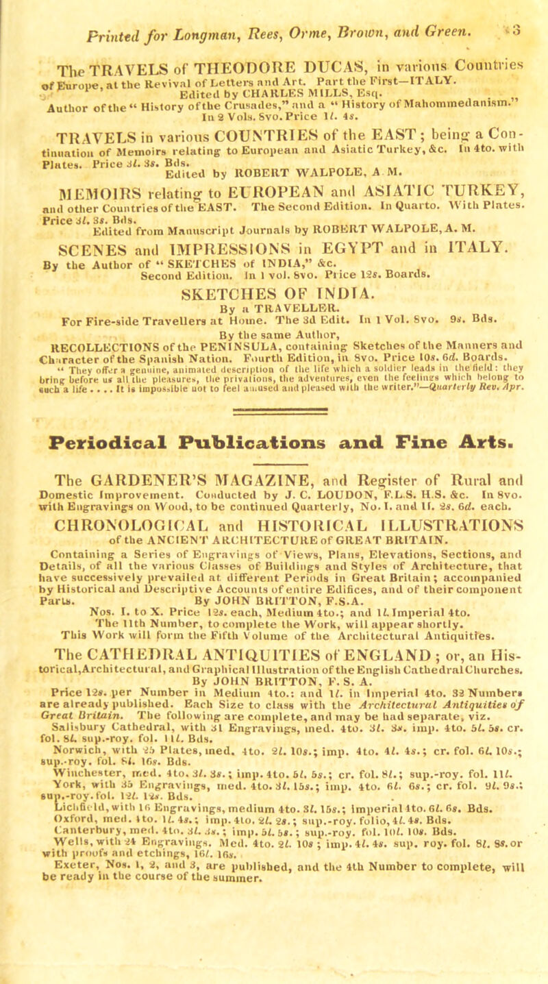 The TRAVELS of THEODORE DUCAS, in various Countries of Europe at the Revival of Letters and Art. Part the First—ITALY. 1 ’ Edited by CHARLES MILLS, Esq. . Author of the “ History of the Crusades,” and a “ History of Mahommedamsm. In 2 Vols. Svo. Price 1/. 4s. TRAVELS in various COUNTRIES of the EAST ; being a Con- tinuation of Memoirs relating to European and Asiatic Turkey,&c. In 4to. with Plates. Price Jl. Ss. Bds. Edited by ROBERT WALPOLE, A M. MEMOIRS relating to EUROPEAN and ASIATIC TURKEY, niul other Countries of the EAST. The Second Edition. In Quarto. With Plates. Price 3*. 3s. Bds. Edited from Manuscript Journals by ROBERT WALPOLE, A. M. SCENES and IMPRESSIONS in EGYPT and in ITALY. By the Author of “ SKETCHES of INDIA,” Ac. Second Edition. In 1 vol. &vo. Price 12s. Boards. SKETCHES OF INDIA. By a TRAVELLER. For Fire-side Travellers at Home. The 3d Edit. In lVol.8vo. 9s. Bds. By the same Author, RECOLLECTIONS of the PENINSULA, containing Sketches of the Manners and Character of the Spanish Nation. Fourth Edition, in Svo. Price 10s. 6d. Boards. “ They offer a -enuine, animated description of the life which a soldier leads in the field : they brine before in all the pleasures, the privations, the adventures, even the feelings winch belong to each a life It is impossible uot to feel amused and pleased with the writer.—duarlaly Reu. Apr. Periodical Publications and Fine Arts. The GARDENER’S MAGAZINE, and Register of Rural and Domestic Improvement. Conducted by J. C. LOUDON, F.L S. H S. &c. In 8vo. with Engravings on Wood, to be continued Quarterly, No. I. and If. 2s. 6d. each. CHRONOLOGICAL and HISTORICAL ILLUSTRATIONS of the ANCIENT ARCHITECTURE of GREAT BRITAIN. Containing a Series of Engravings of Views, Plans, Elevations, Sections, and Details, of all the various Classes of Buildings and Styles of Architecture, that have successively prevailed at different Periods in Great Britain; accompanied by Historical and Descriptive Accounts of entire Edifices, and of their component Paris. By JOHN BRITTON, F.S.A. Nos. I. to X. Price 12s. each. Medium 4to.; and li. Imperial Ato. The 11th Number, to complete the Work, will appear shortly. This Work will form the Fifth Volume of the Architectural Antiquities. The CATHEDRAL ANTIQUITIES of ENGLAND ; or, an His- torical, Architectural, and Graphical Illustration of the English CathedralCliurches. By JOHN BRITTON, F. S. A. Price 12*. per Number in Medium 4to.: and 1*. in Imperial 4to. 32 Number* are already published. Each Size to class with the Architectural Antiquities of Great Britain. The following are complete, and may be had separate, viz. Salisbury Cathedral, with 31 Engravings, med. 4to. 31. 3s. imp. 4to. 5*. 5s. cr. fol.8L sup.-roy. fol. 11C Bds. Norwich, with 25 Plates, med. 4to. 21. 10s.; imp. 4to. 41. 4s.; cr. fol. 61.10s.; sup.-roy. fol. 81. lf>s. Bds. Winchester, rr.ed. 4to. 31.3s.; imp. 4to. bl. 6s.; cr. fol. SI.; sup.-roy. fol. 11*. York, with 36 Engravings, med. 4to.3*. 16s.; imp. 4to. 61. 6s.; cr. fol. 9*. 9s.; sup.-roy. fol. 12*. 12*. Bds. Lichfield, with 16 Engravings, medium 4-to. SI. 16s.; Imperial lto. 6*. 6s. Bds. Oxford, med. lto. 1*. 4s.; imp. 4lo. 2*. 2s.; sup.-roy. folio, 4*. 4s. Bds. Canterbury, med. 4to. 3*. .is.; imp. bl. 5s.; sup.-roy. fol. 10*. 10s. Bds. Wells, with 24 Engravings. Med. 4to. 2*. 10s; imp. 4*. 4s. sup. roy. fol. 8*. Ss. or with proofs and etchings, 16*. ]6s. Exeter, Nos. l, 2, and 3, are published, and the 4th Number to complete, will be ready in the course of the summer.
